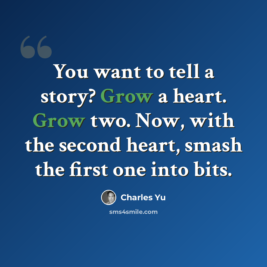 “You want to tell a story? Grow a heart. Grow two. Now, with the second heart, smash the first one into bits.” quote by Charles Yu