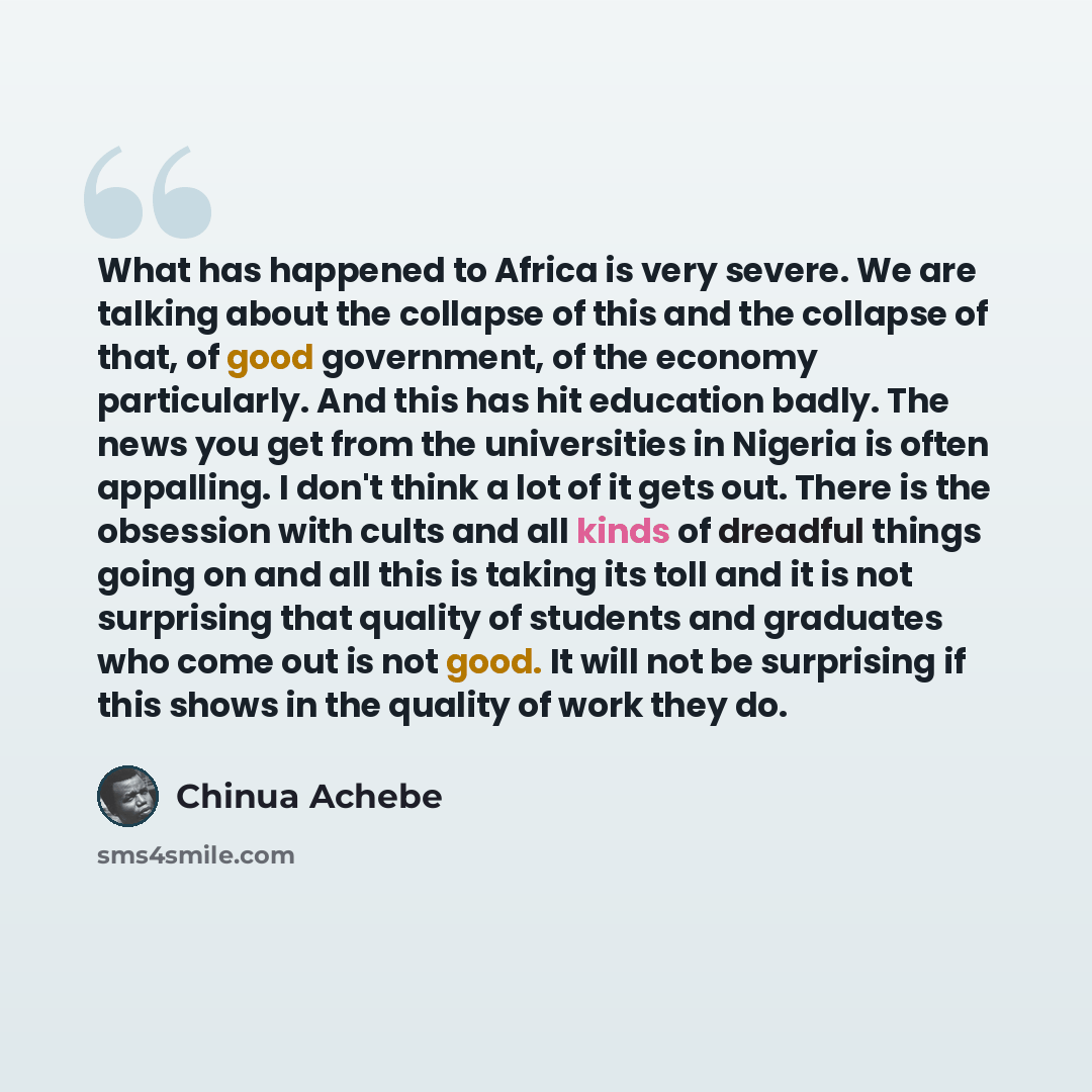 “What has happened to Africa is very severe. We are talking about the collapse of this and the collapse of that, of good government, of the economy particularly. And this has hit education badly. The news you get from the universities in Nigeria is often appalling. I don't think a lot of it gets…” quote by Chinua Achebe