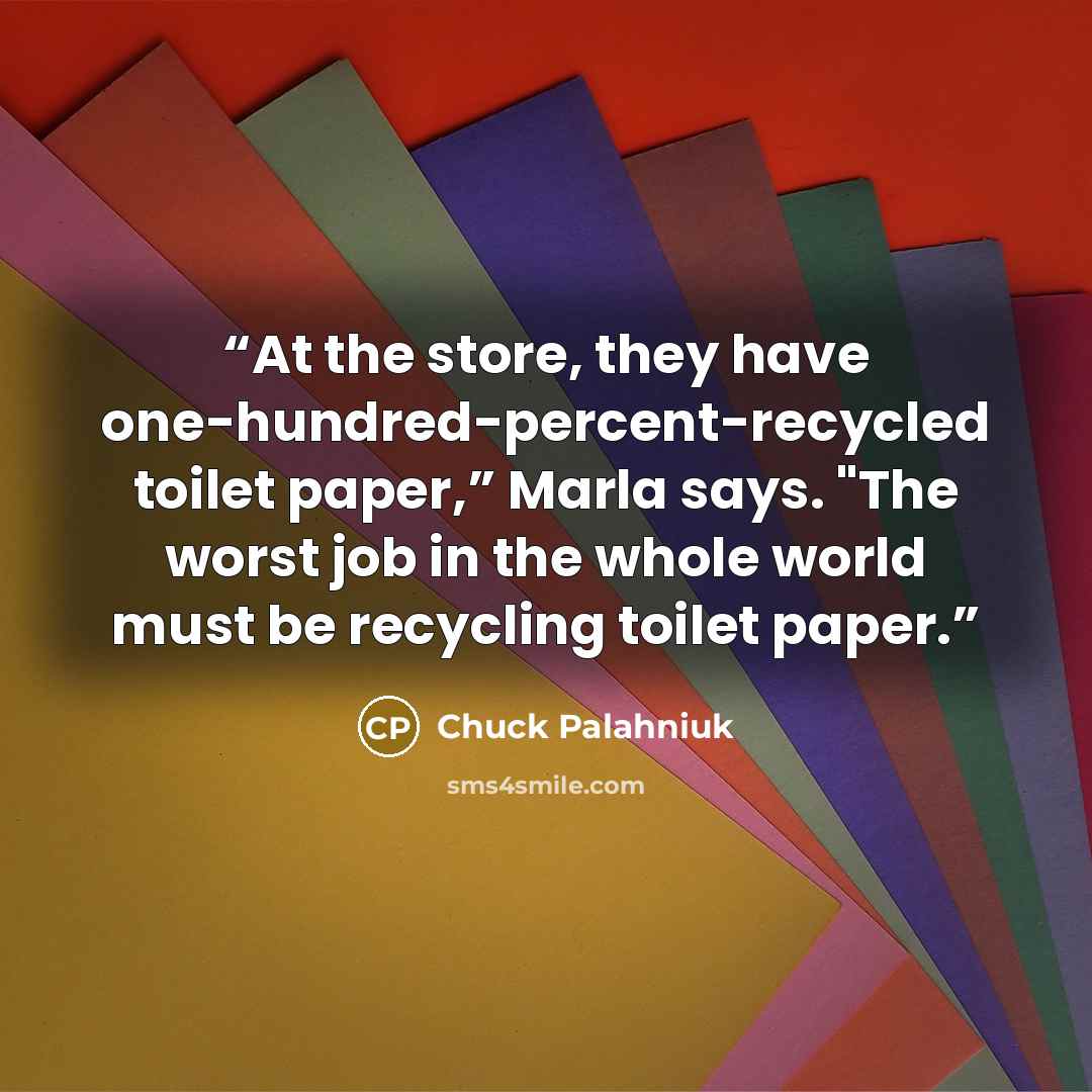 “At the store, they have one-hundred-percent-recycled toilet paper,” Marla says. "The worst job in the whole world must be recycling toilet paper.” quote by Chuck Palahniuk