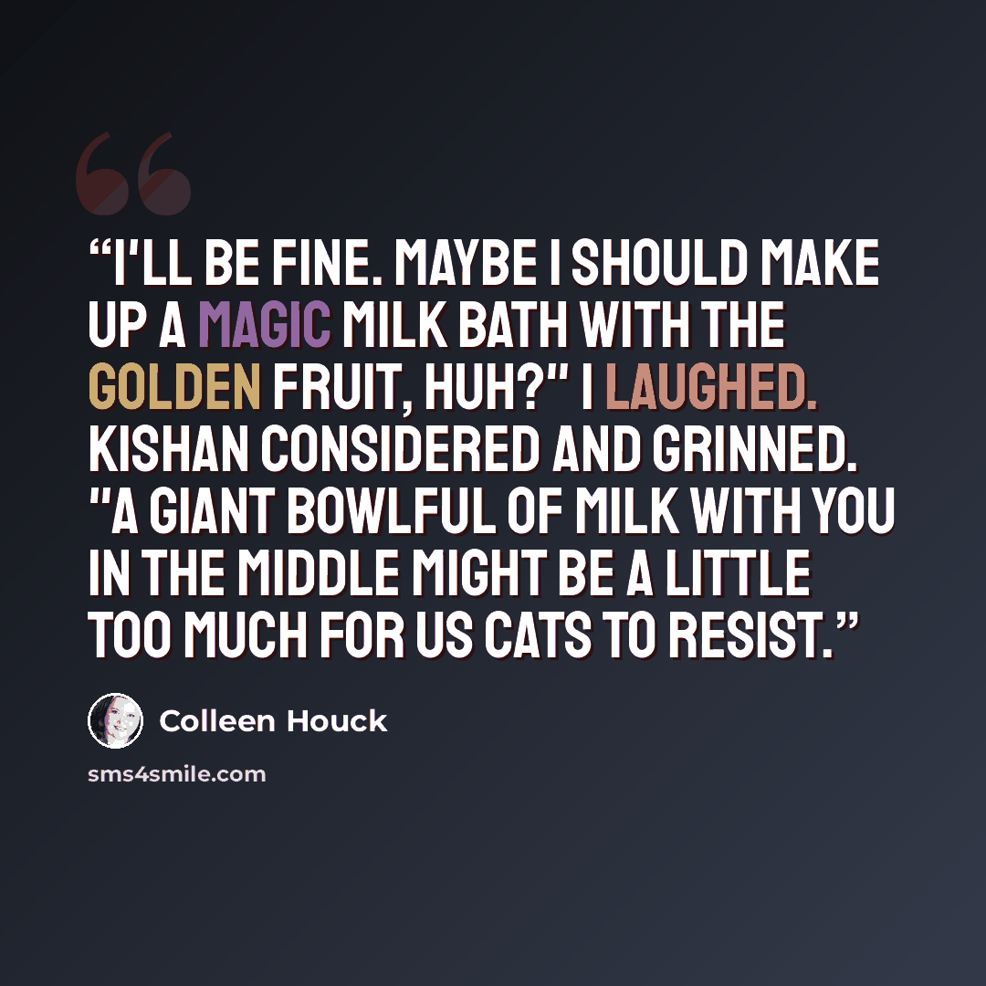 “I'll be fine. Maybe I should make up a magic milk bath with the Golden Fruit, huh?" I laughed. Kishan considered and grinned. "A giant bowlful of milk with you in the middle might be a little too much for us cats to resist.” quote by Colleen Houck