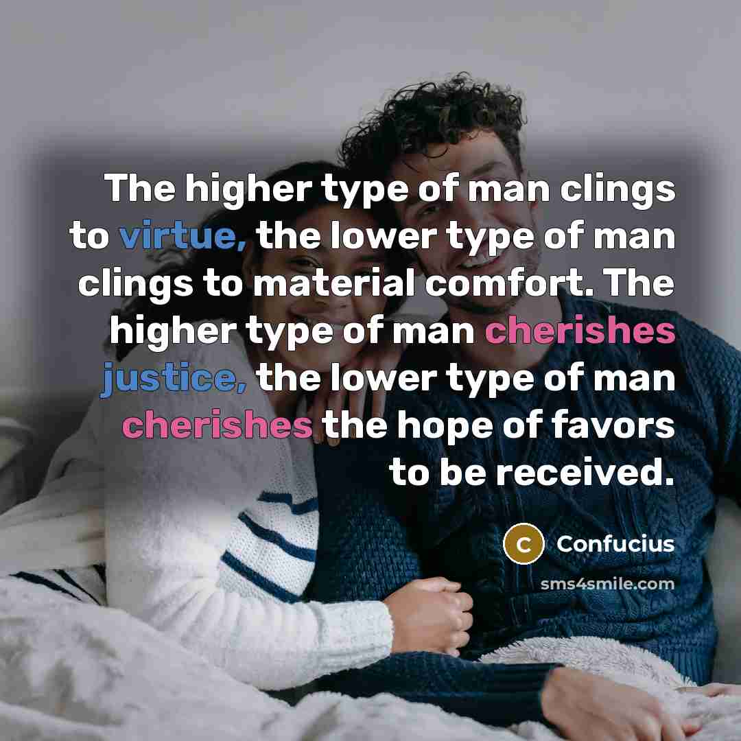 “The higher type of man clings to virtue, the lower type of man clings to material comfort. The higher type of man cherishes justice, the lower type of man cherishes the hope of favors to be received.” quote by Confucius