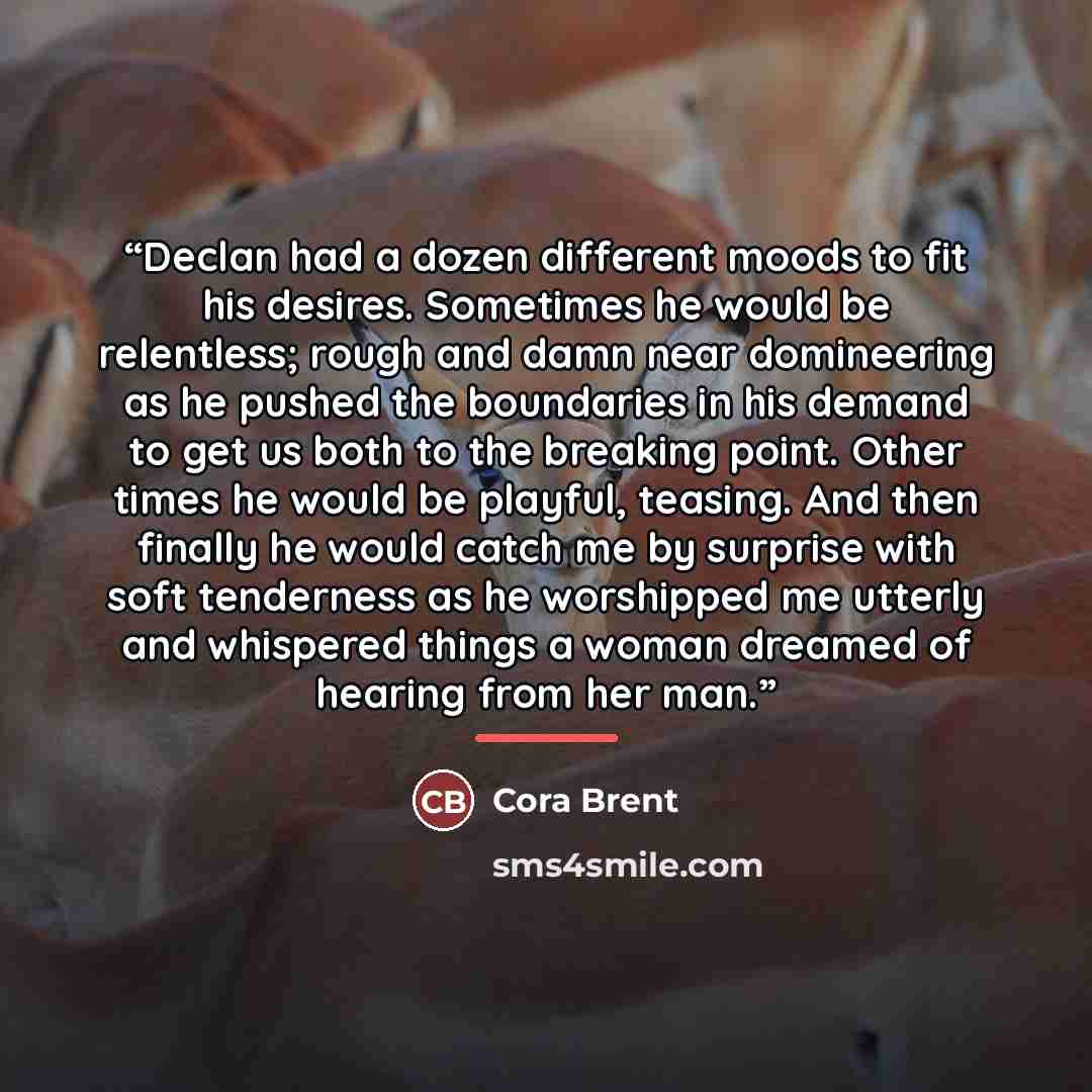 “Declan had a dozen different moods to fit his desires. Sometimes he would be relentless; rough and damn near domineering as he pushed the boundaries in his demand to get us both to the breaking point. Other times he would be playful, teasing. And then finally he would catch me by surprise with…” quote by Cora Brent