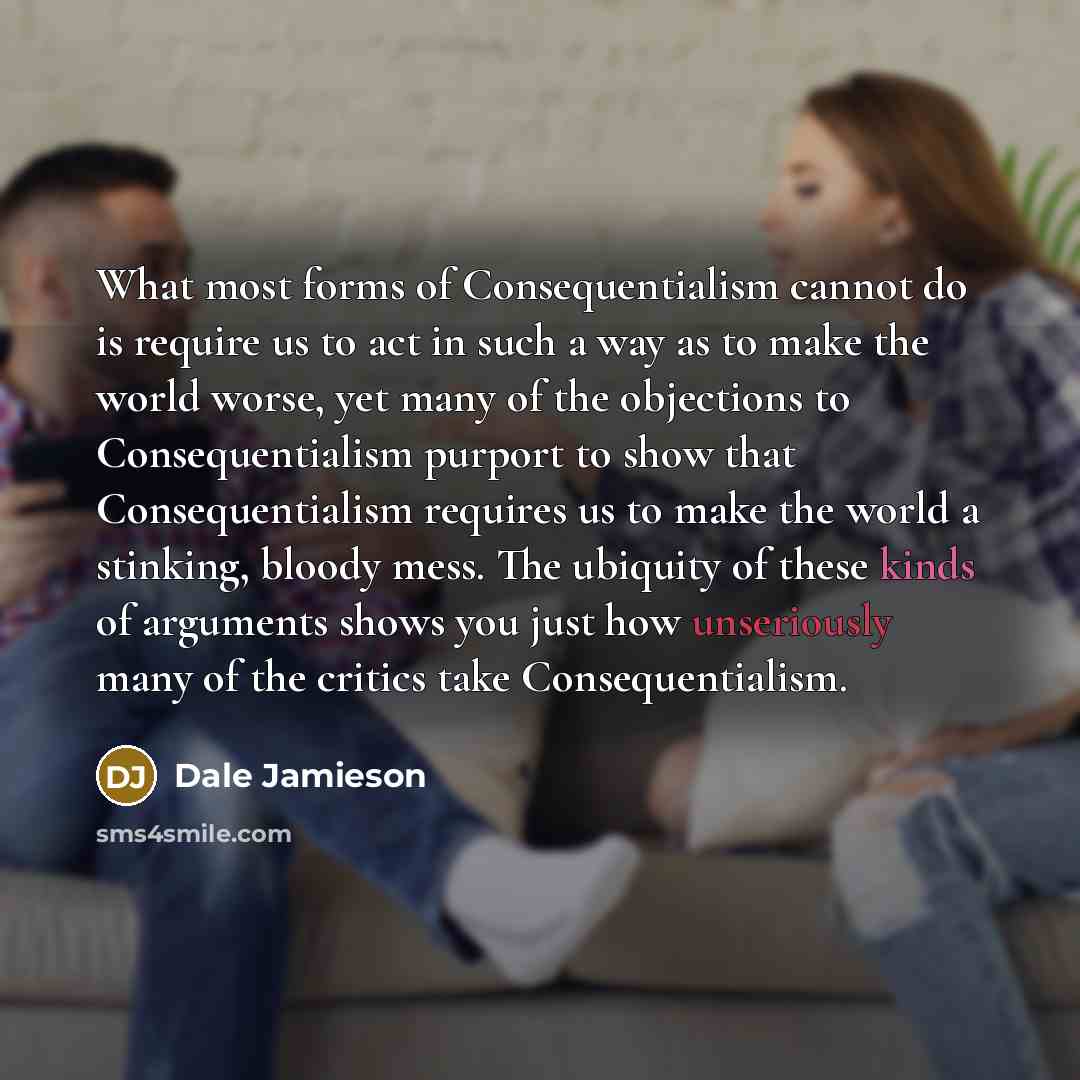 “What most forms of Consequentialism cannot do is require us to act in such a way as to make the world worse, yet many of the objections to Consequentialism purport to show that Consequentialism requires us to make the world a stinking, bloody mess. The ubiquity of these kinds of arguments shows…” quote by Dale Jamieson