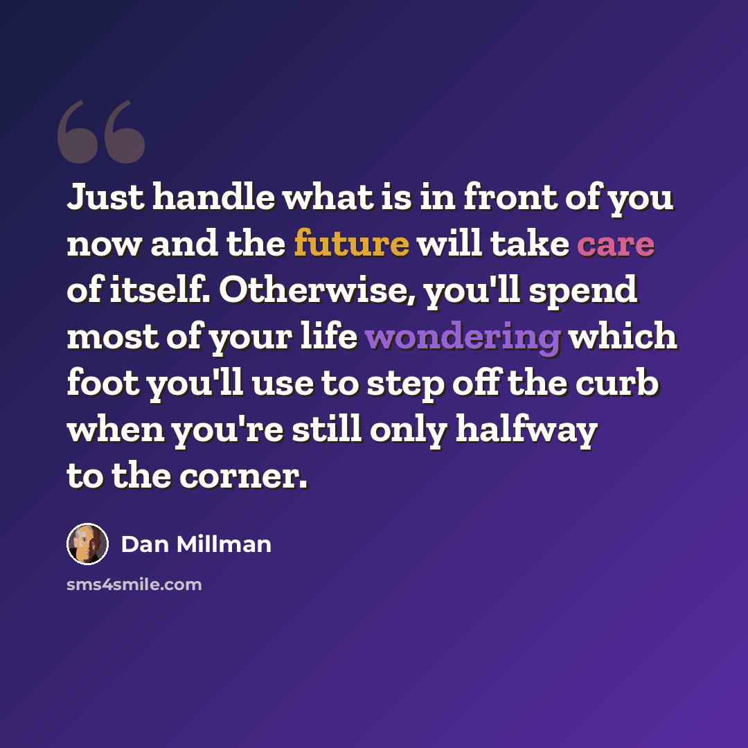 “Just handle what is in front of you now and the future will take care of itself. Otherwise, you'll spend most of your life wondering which foot you'll use to step off the curb when you're still only halfway to the corner.” quote by Dan Millman