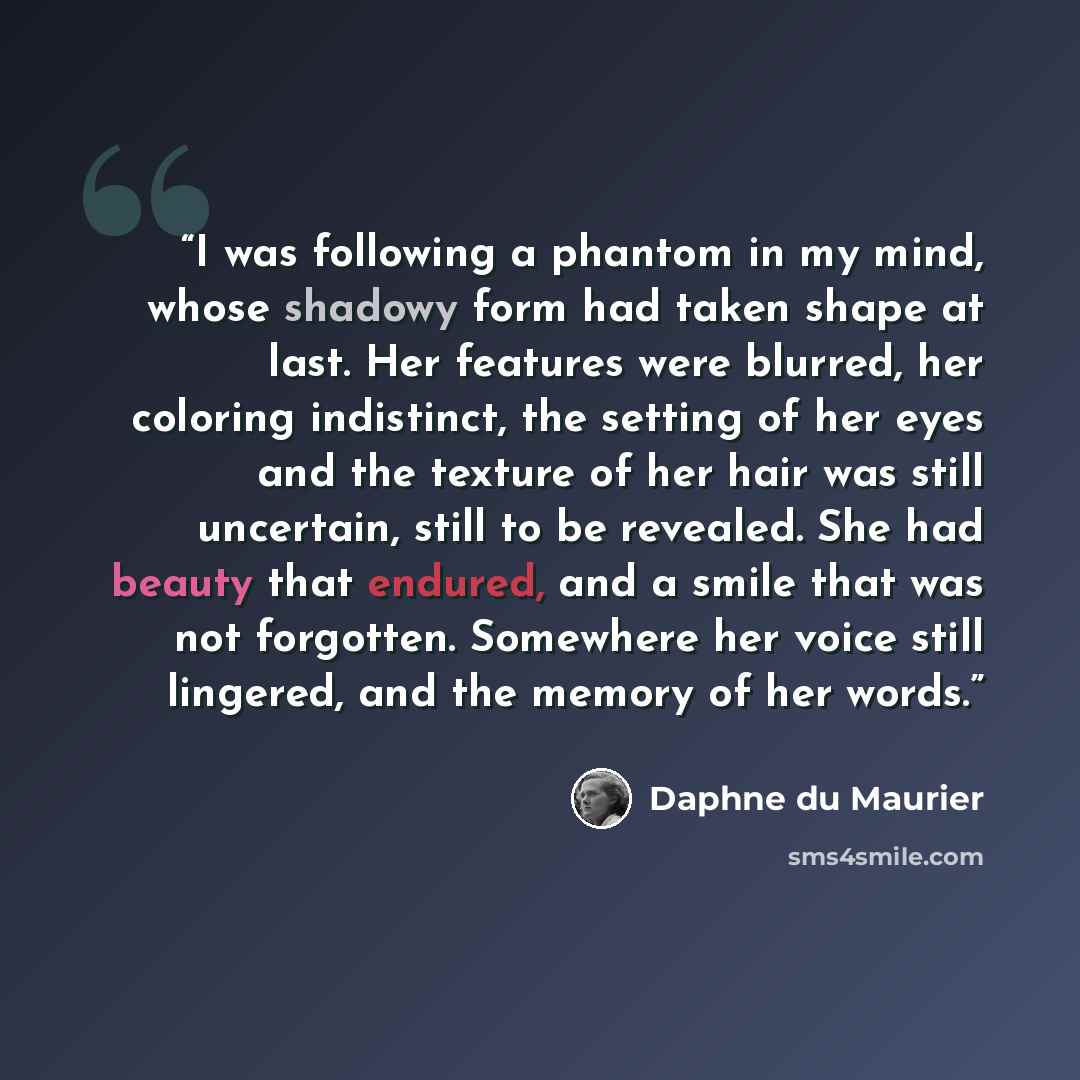 “I was following a phantom in my mind, whose shadowy form had taken shape at last. Her features were blurred, her coloring indistinct, the setting of her eyes and the texture of her hair was still uncertain, still to be revealed. She had beauty that endured, and a smile that was not forgotten…” quote by Daphne du Maurier