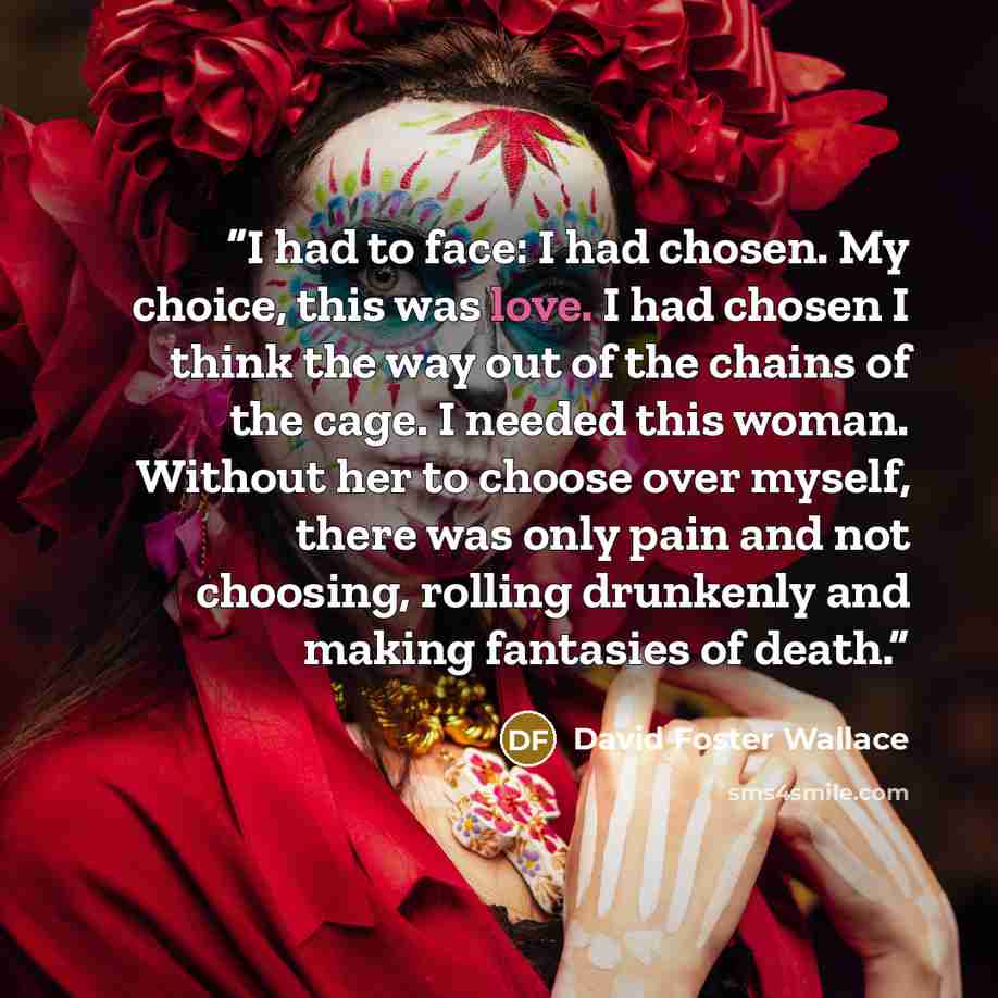 “I had to face: I had chosen. My choice, this was love. I had chosen I think the way out of the chains of the cage. I needed this woman. Without her to choose over myself, there was only pain and not choosing, rolling drunkenly and making fantasies of death.” quote by David Foster Wallace