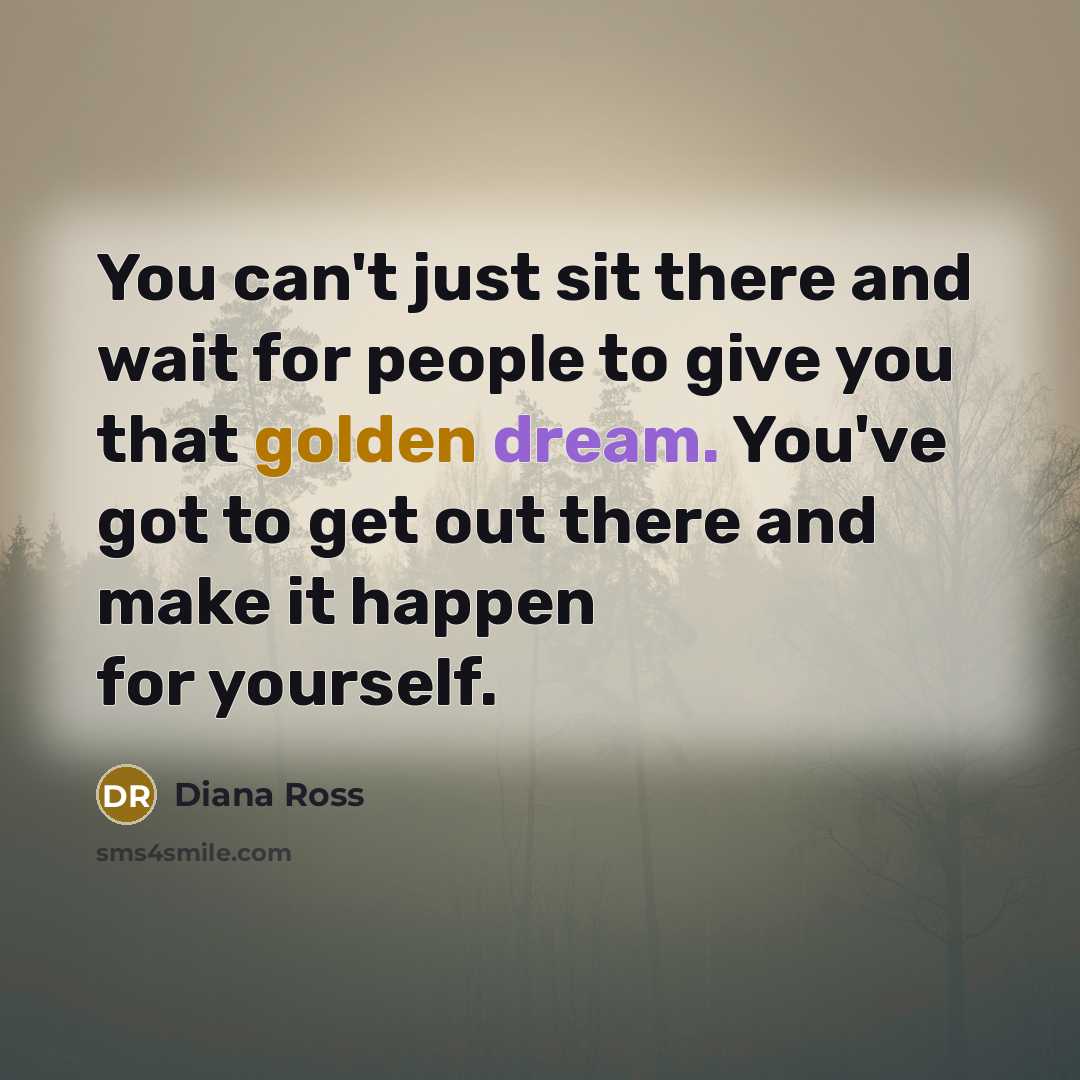 “You can't just sit there and wait for people to give you that golden dream. You've got to get out there and make it happen for yourself.” quote by Diana Ross