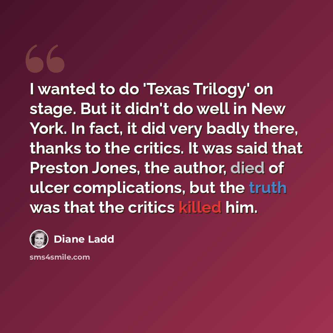 “I wanted to do 'Texas Trilogy' on stage. But it didn't do well in New York. In fact, it did very badly there, thanks to the critics. It was said that Preston Jones, the author, died of ulcer complications, but the truth was that the critics killed him.” quote by Diane Ladd