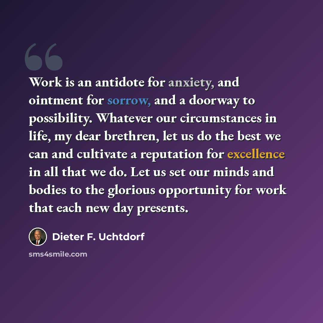 “Work is an antidote for anxiety, and ointment for sorrow, and a doorway to possibility. Whatever our circumstances in life, my dear brethren, let us do the best we can and cultivate a reputation for excellence in all that we do. Let us set our minds and bodies to the glorious opportunity for work…” quote by Dieter F. Uchtdorf