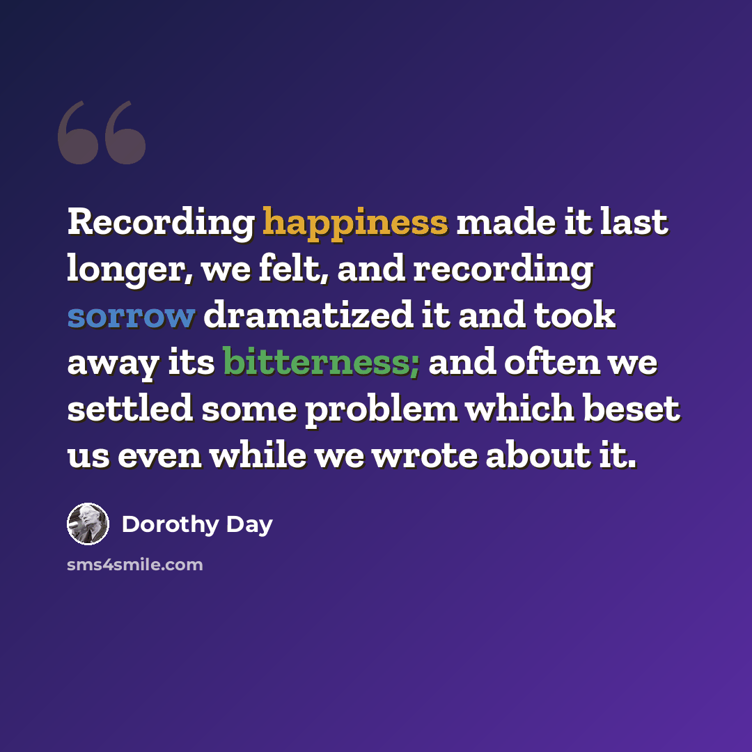 “Recording happiness made it last longer, we felt, and recording sorrow dramatized it and took away its bitterness; and often we settled some problem which beset us even while we wrote about it.” quote by Dorothy Day