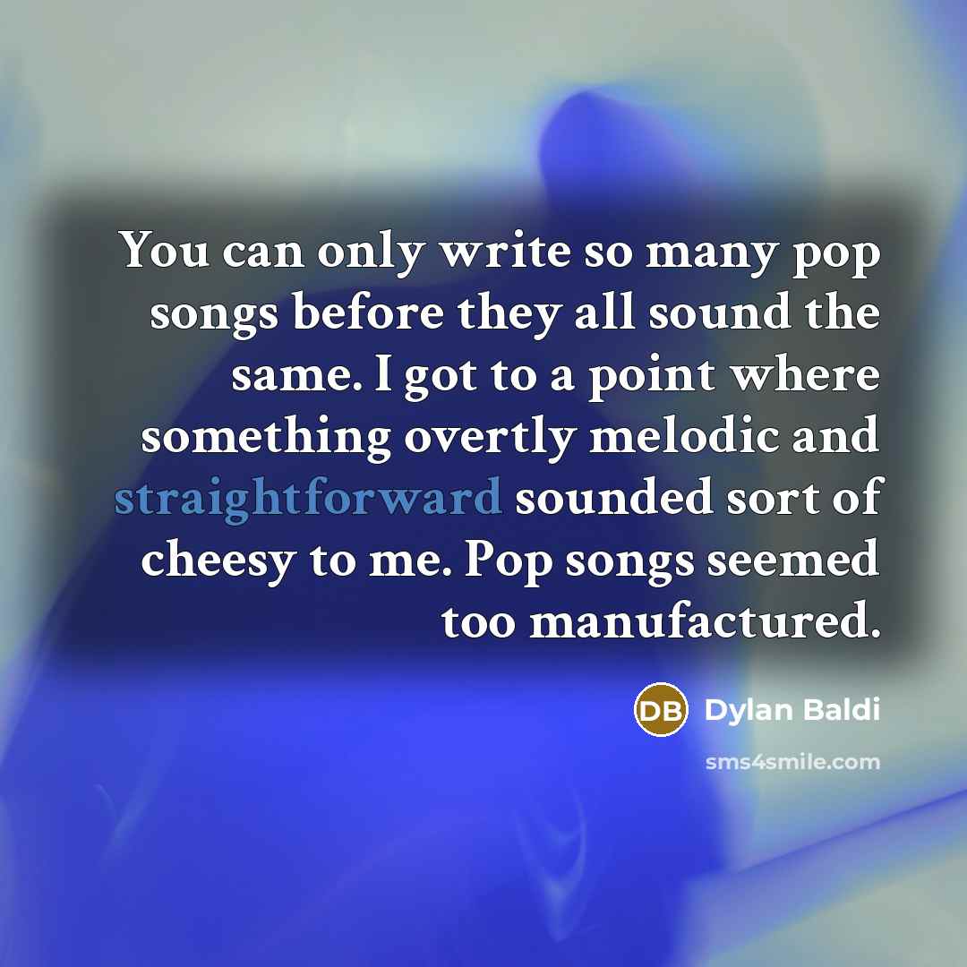 “You can only write so many pop songs before they all sound the same. I got to a point where something overtly melodic and straightforward sounded sort of cheesy to me. Pop songs seemed too manufactured.” quote by Dylan Baldi