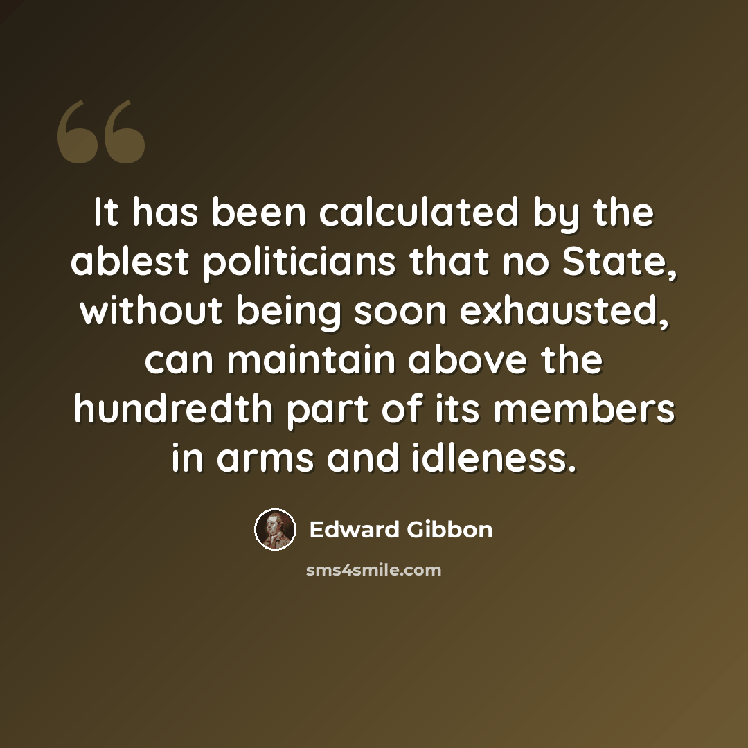 “It has been calculated by the ablest politicians that no State, without being soon exhausted, can maintain above the hundredth part of its members in arms and idleness.” quote by Edward Gibbon
