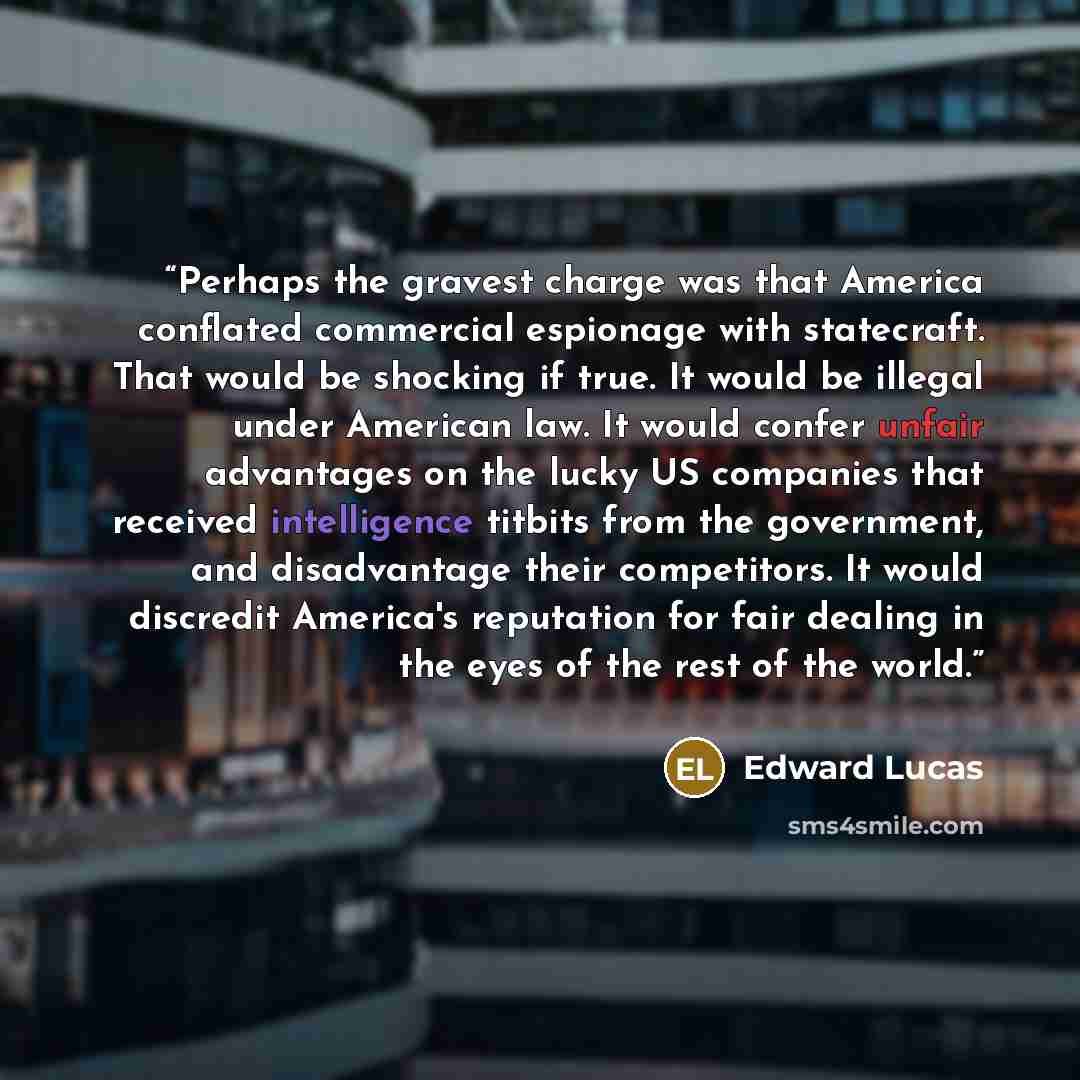 “Perhaps the gravest charge was that America conflated commercial espionage with statecraft. That would be shocking if true. It would be illegal under American law. It would confer unfair advantages on the lucky US companies that received intelligence titbits from the government, and disadvantage…” quote by Edward Lucas