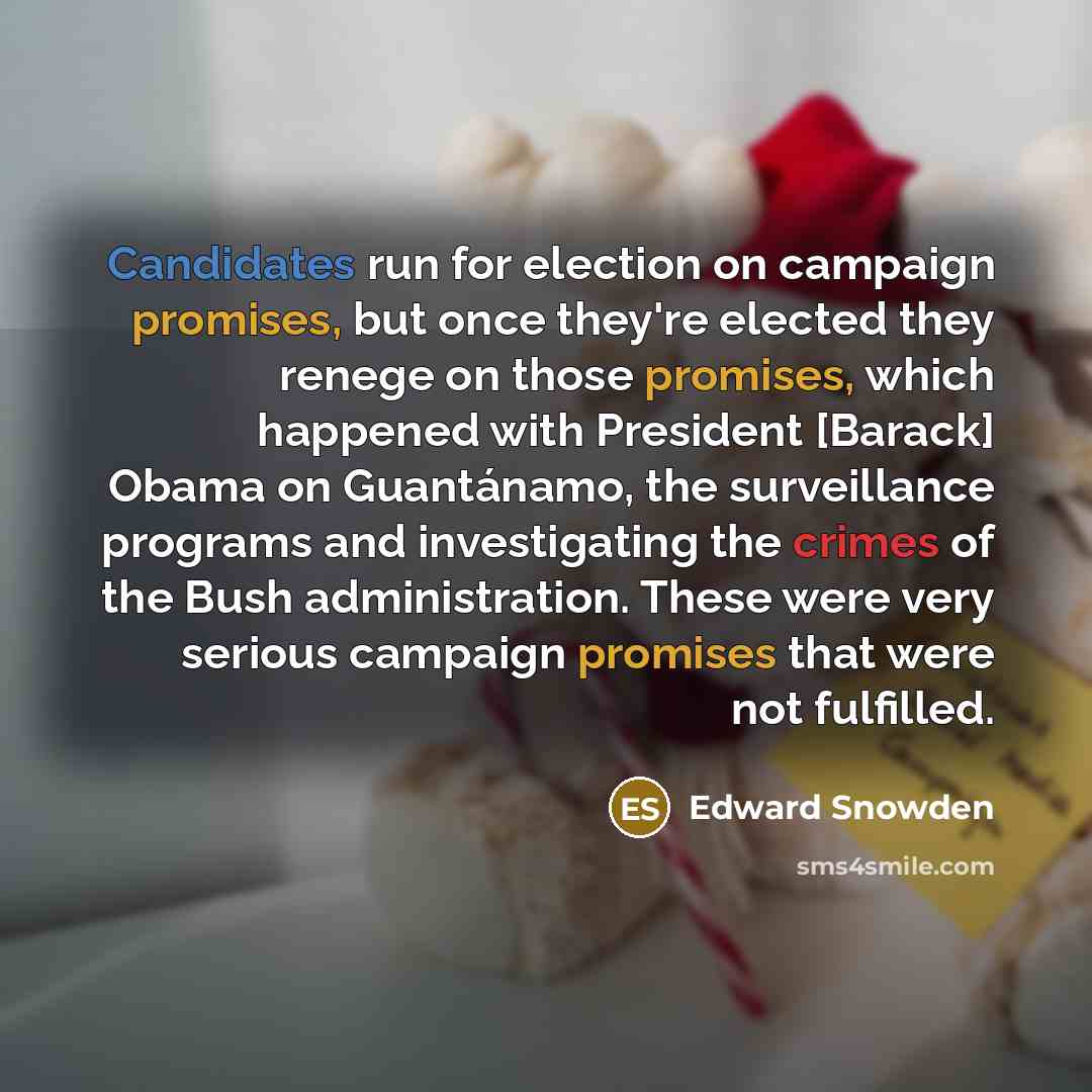 “Candidates run for election on campaign promises, but once they're elected they renege on those promises, which happened with President [Barack] Obama on Guantánamo, the surveillance programs and investigating the crimes of the Bush administration. These were very serious campaign promises that…” quote by Edward Snowden