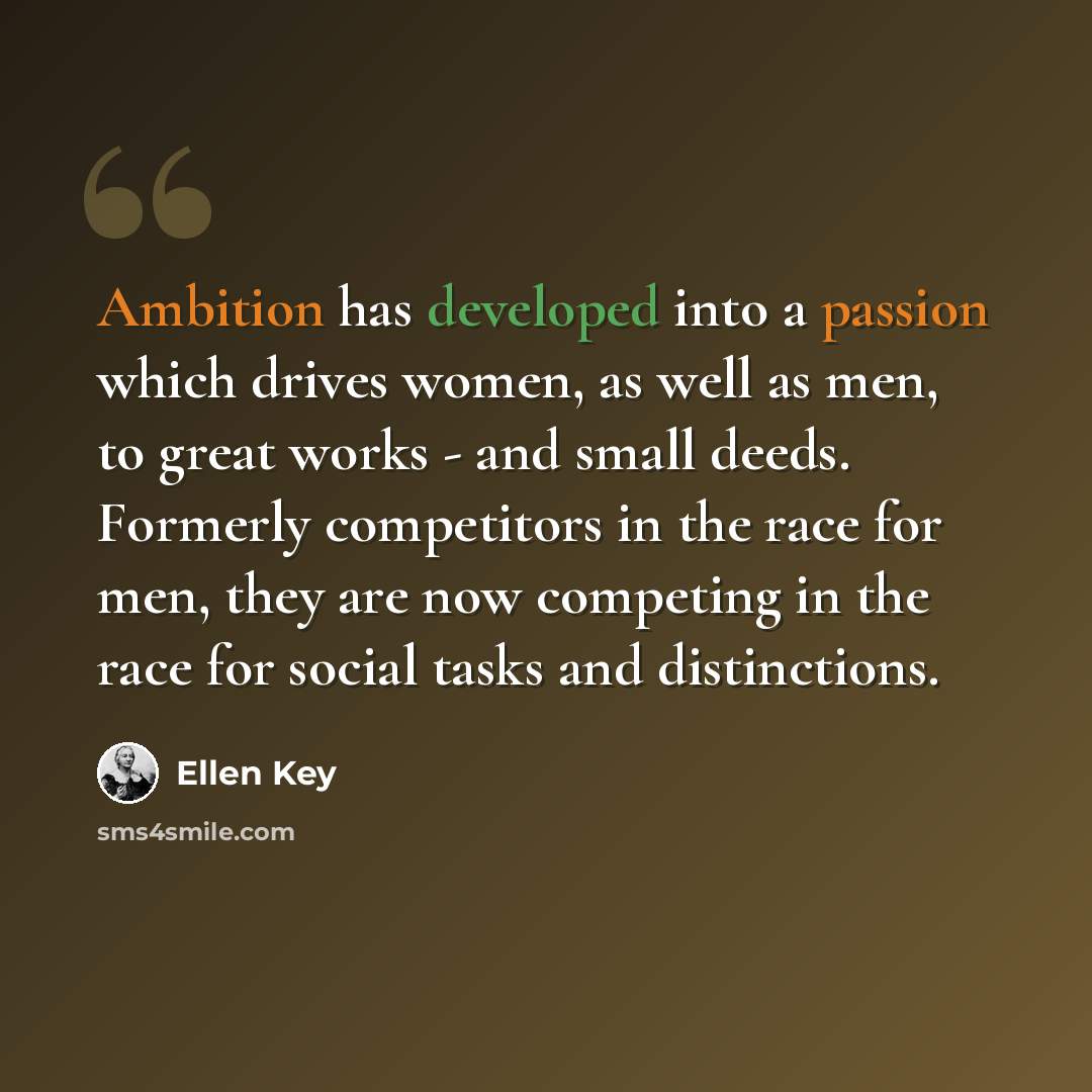 “Ambition has developed into a passion which drives women, as well as men, to great works - and small deeds. Formerly competitors in the race for men, they are now competing in the race for social tasks and distinctions.” quote by Ellen Key