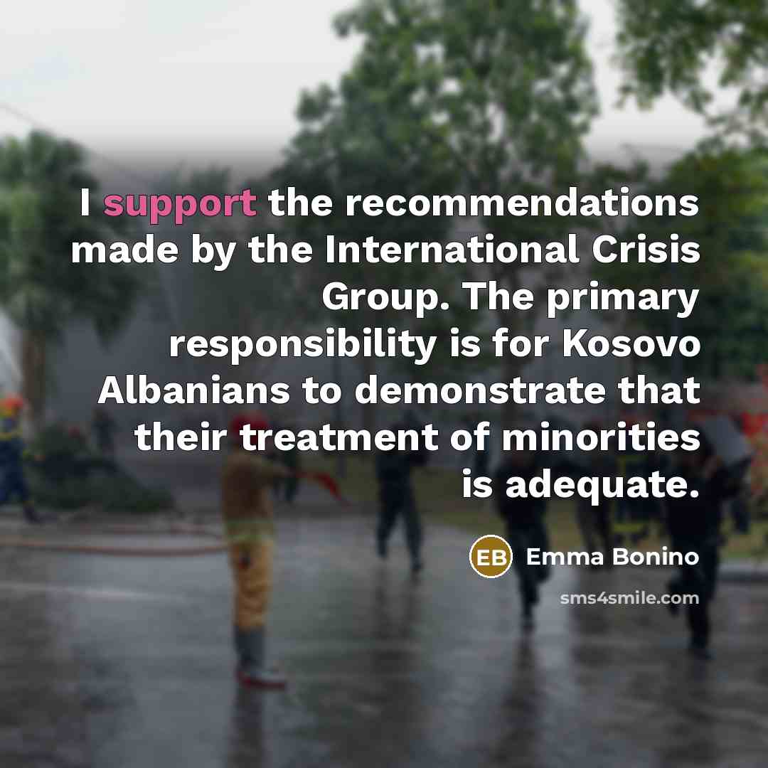 “I support the recommendations made by the International Crisis Group. The primary responsibility is for Kosovo Albanians to demonstrate that their treatment of minorities is adequate.” quote by Emma Bonino