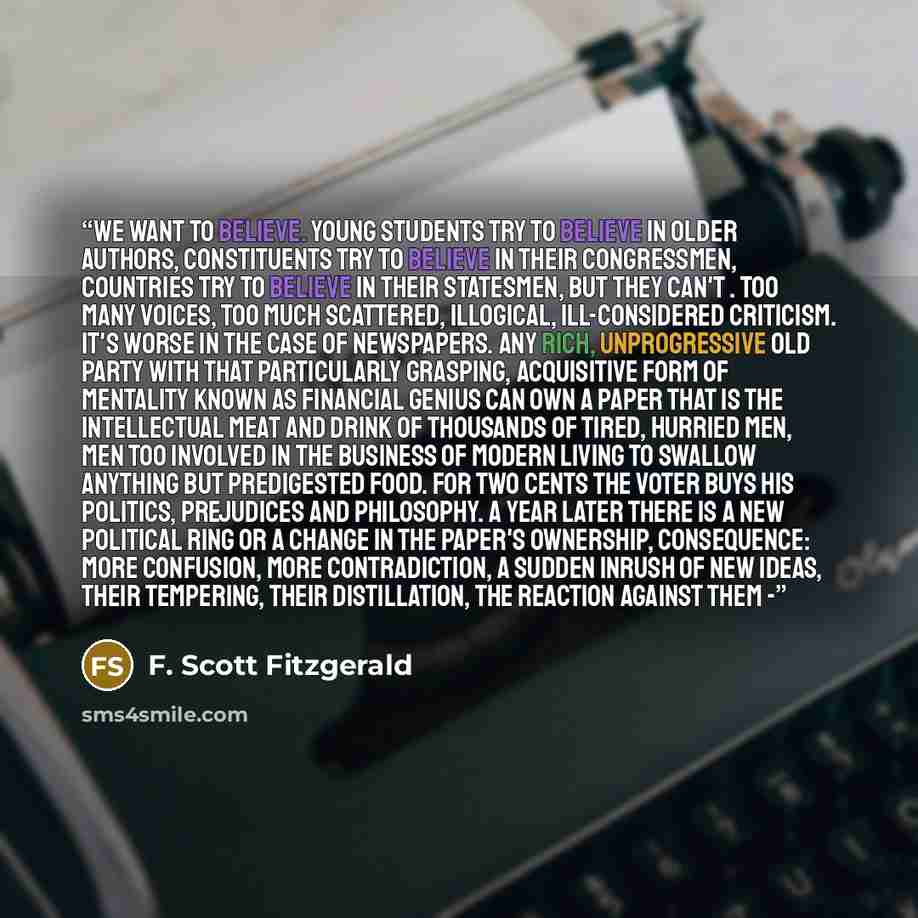 “We want to believe. Young students try to believe in older authors, constituents try to believe in their congressmen, countries try to believe in their statesmen, but they can't . Too many voices, too much scattered, illogical, ill-considered criticism. It's worse in the case of newspapers. Any…” quote by F. Scott Fitzgerald