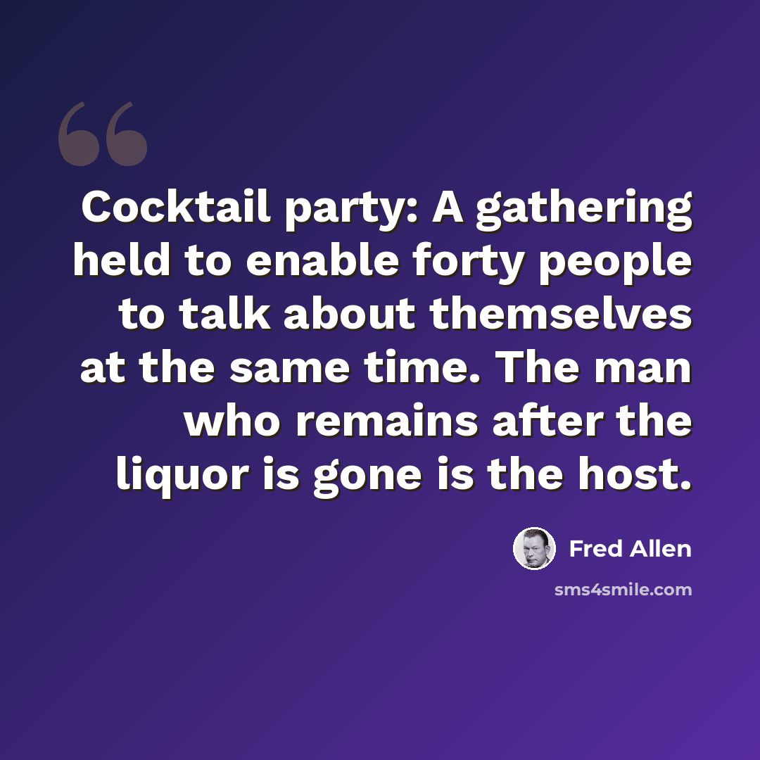 “Cocktail party: A gathering held to enable forty people to talk about themselves at the same time. The man who remains after the liquor is gone is the host.” quote by Fred Allen