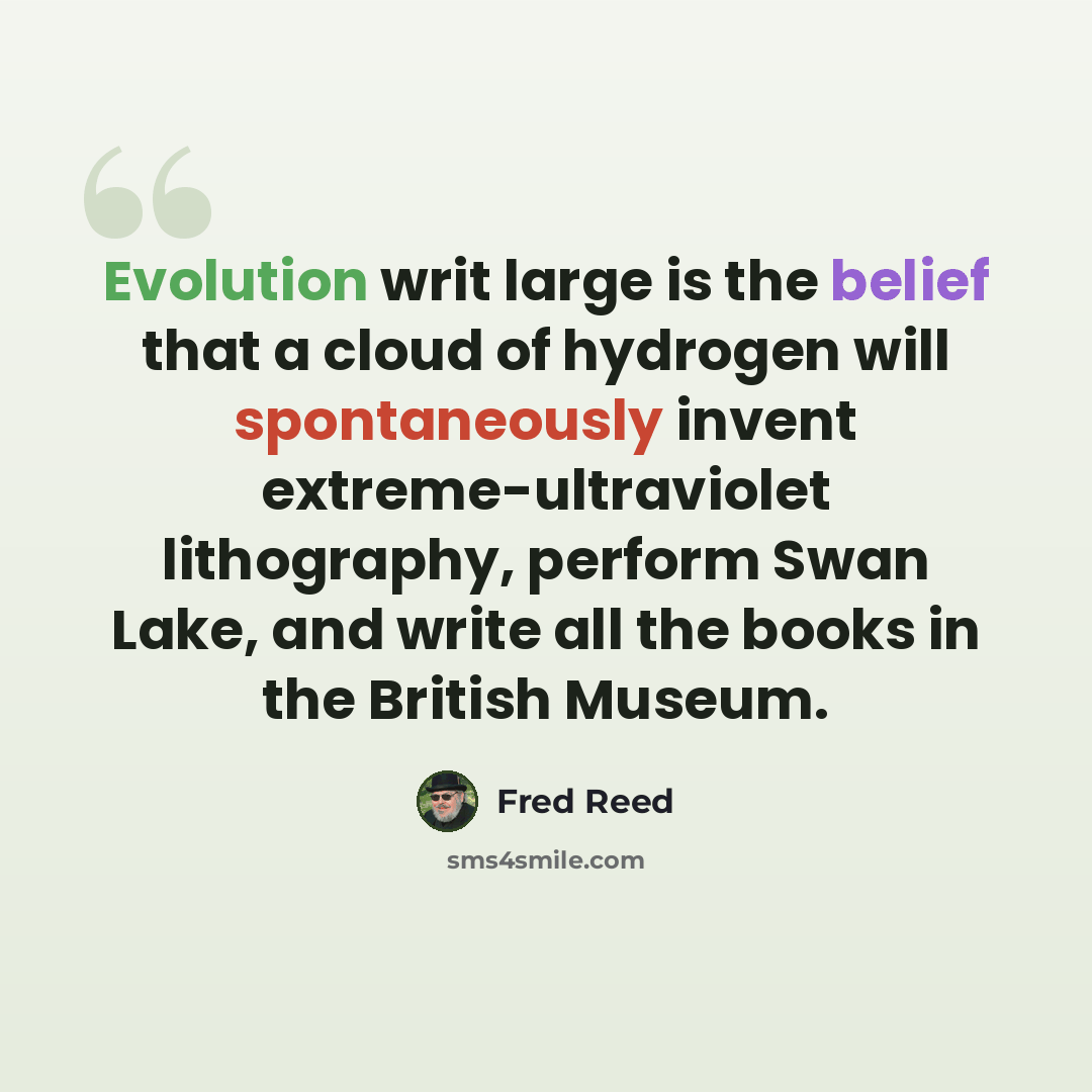 “Evolution writ large is the belief that a cloud of hydrogen will spontaneously invent extreme-ultraviolet lithography, perform Swan Lake, and write all the books in the British Museum.” quote by Fred Reed