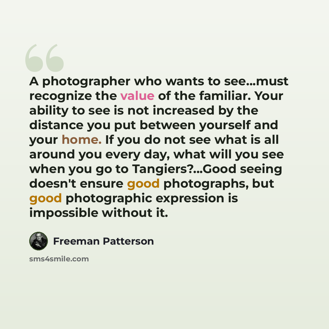 “A photographer who wants to see…must recognize the value of the familiar. Your ability to see is not increased by the distance you put between yourself and your home. If you do not see what is all around you every day, what will you see when you go to Tangiers?…Good seeing doesn't ensure good…” quote by Freeman Patterson