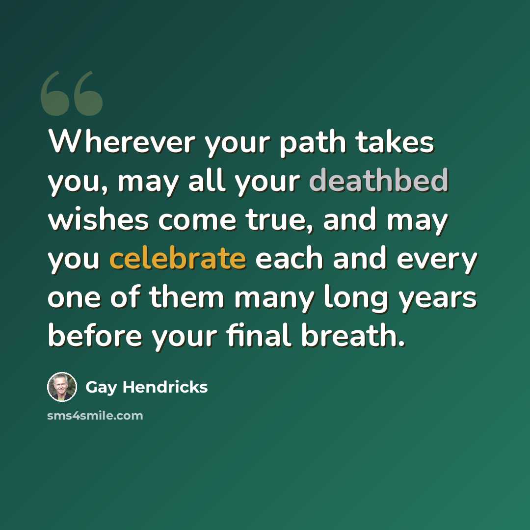 “Wherever your path takes you, may all your deathbed wishes come true, and may you celebrate each and every one of them many long years before your final breath.” quote by Gay Hendricks