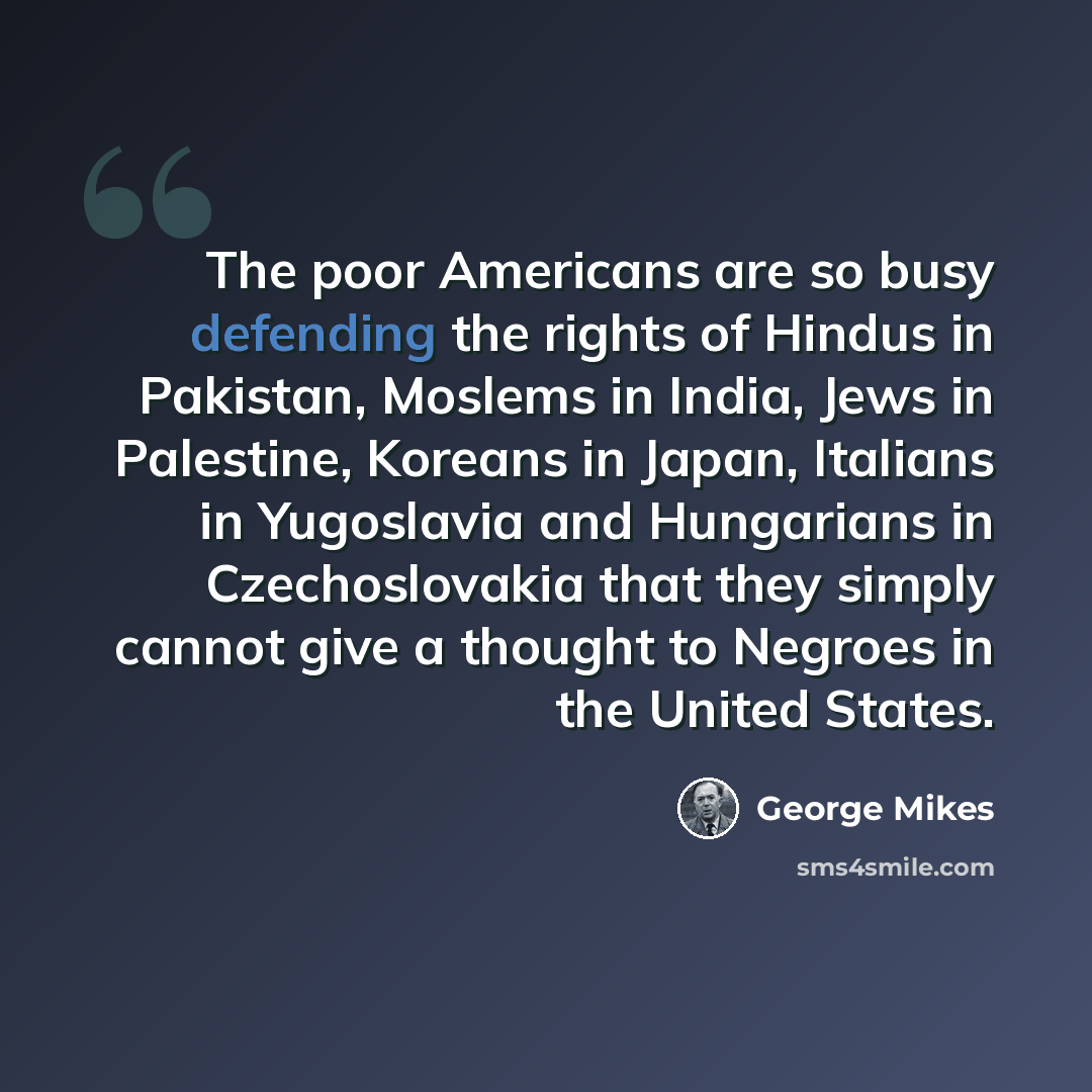 “The poor Americans are so busy defending the rights of Hindus in Pakistan, Moslems in India, Jews in Palestine, Koreans in Japan, Italians in Yugoslavia and Hungarians in Czechoslovakia that they simply cannot give a thought to Negroes in the United States.” quote by George Mikes