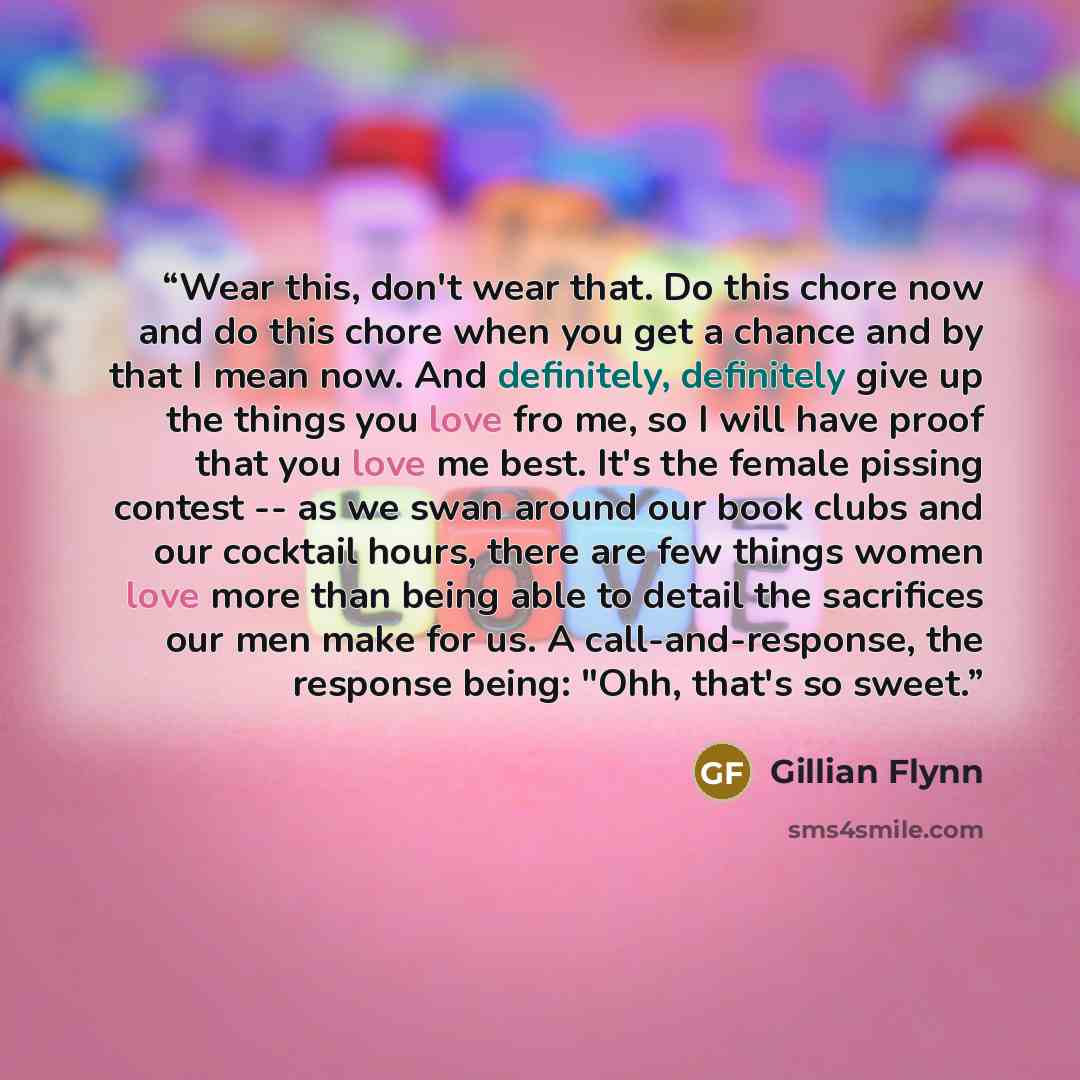 “Wear this, don't wear that. Do this chore now and do this chore when you get a chance and by that I mean now. And definitely, definitely give up the things you love fro me, so I will have proof that you love me best. It's the female pissing contest -- as we swan around our book clubs and our…” quote by Gillian Flynn