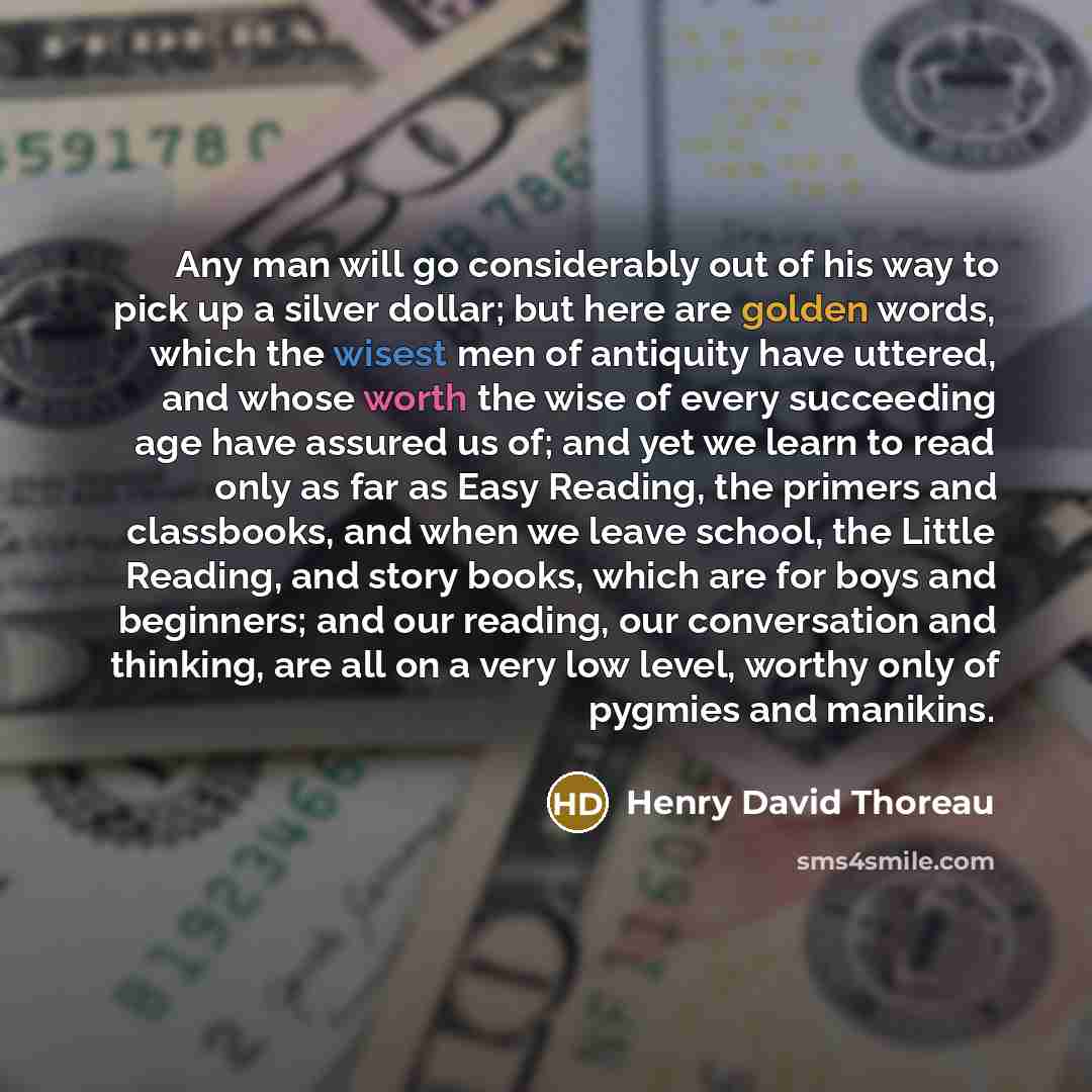 “Any man will go considerably out of his way to pick up a silver dollar; but here are golden words, which the wisest men of antiquity have uttered, and whose worth the wise of every succeeding age have assured us of; and yet we learn to read only as far as Easy Reading, the primers and classbooks…” quote by Henry David Thoreau