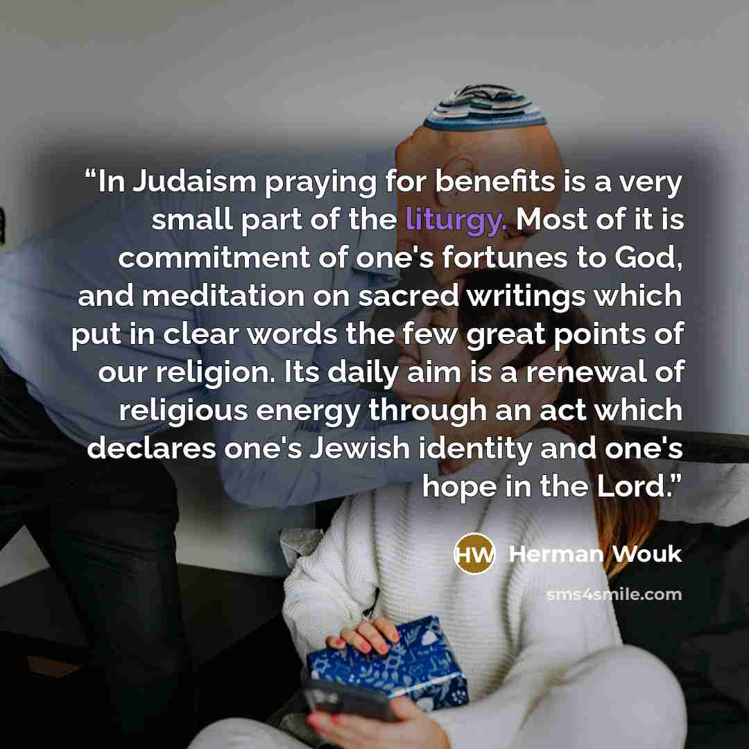 “In Judaism praying for benefits is a very small part of the liturgy. Most of it is commitment of one's fortunes to God, and meditation on sacred writings which put in clear words the few great points of our religion. Its daily aim is a renewal of religious energy through an act which declares…” quote by Herman Wouk