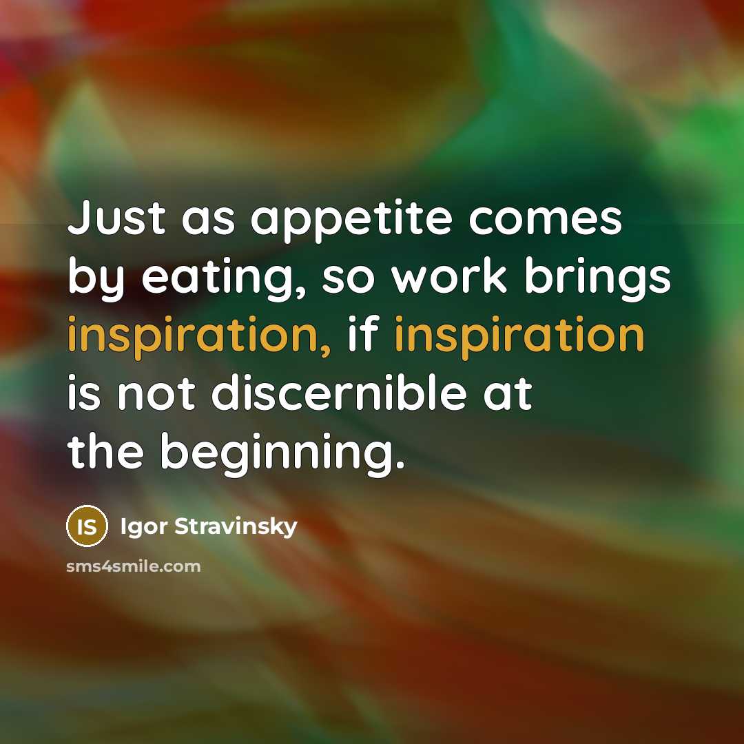 “Just as appetite comes by eating, so work brings inspiration, if inspiration is not discernible at the beginning.” quote by Igor Stravinsky