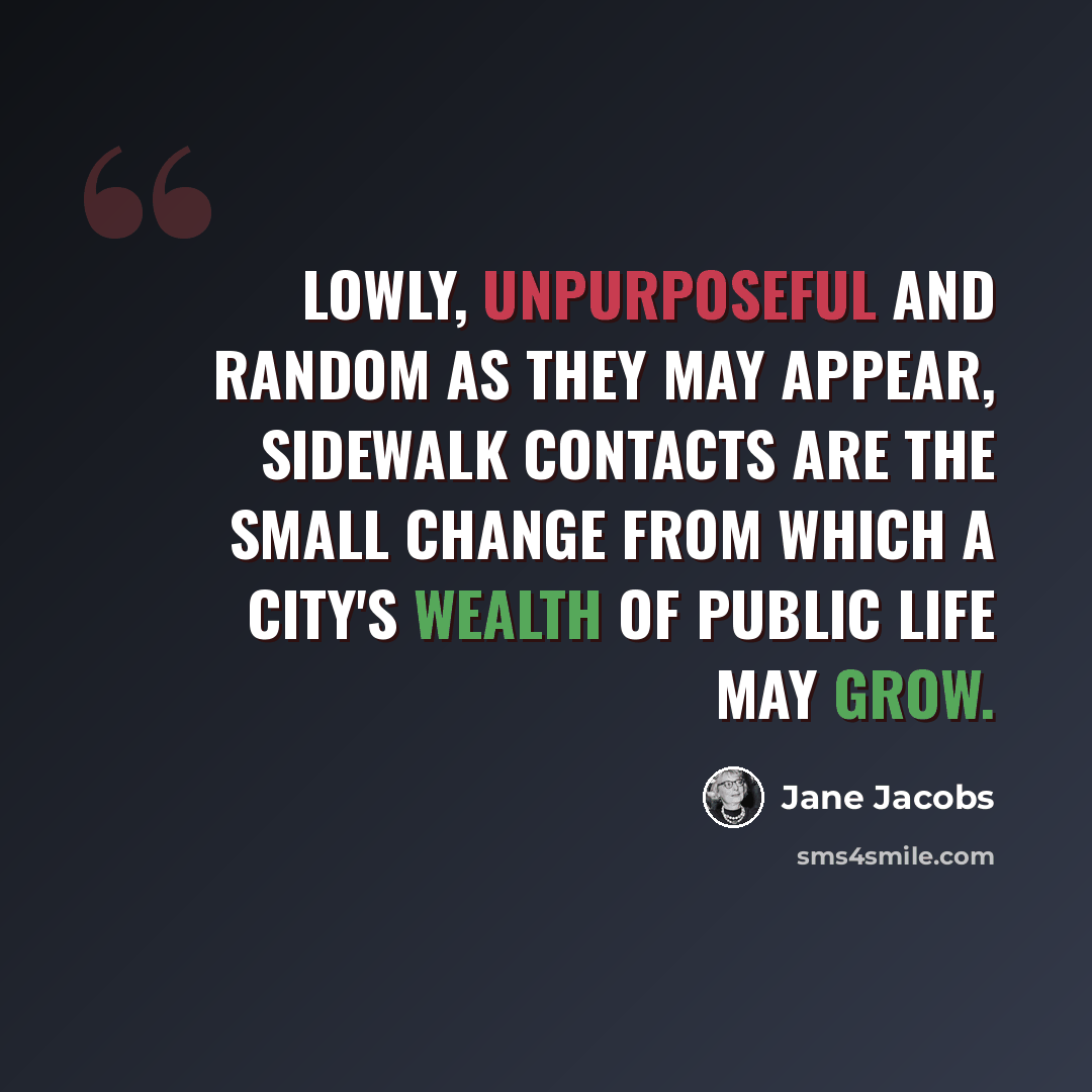 “Lowly, unpurposeful and random as they may appear, sidewalk contacts are the small change from which a city's wealth of public life may grow.” quote by Jane Jacobs