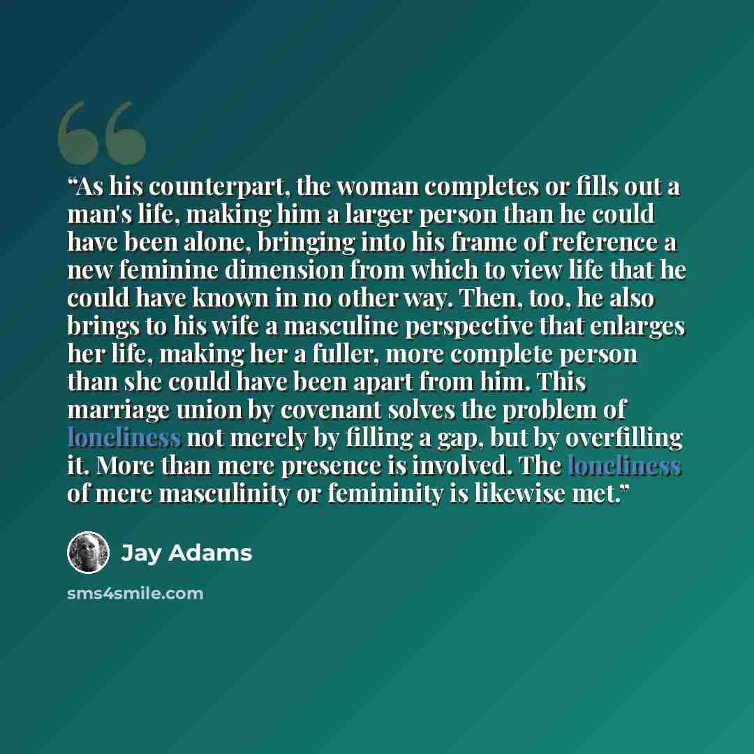 “As his counterpart, the woman completes or fills out a man's life, making him a larger person than he could have been alone, bringing into his frame of reference a new feminine dimension from which to view life that he could have known in no other way. Then, too, he also brings to his wife a…” quote by Jay Adams