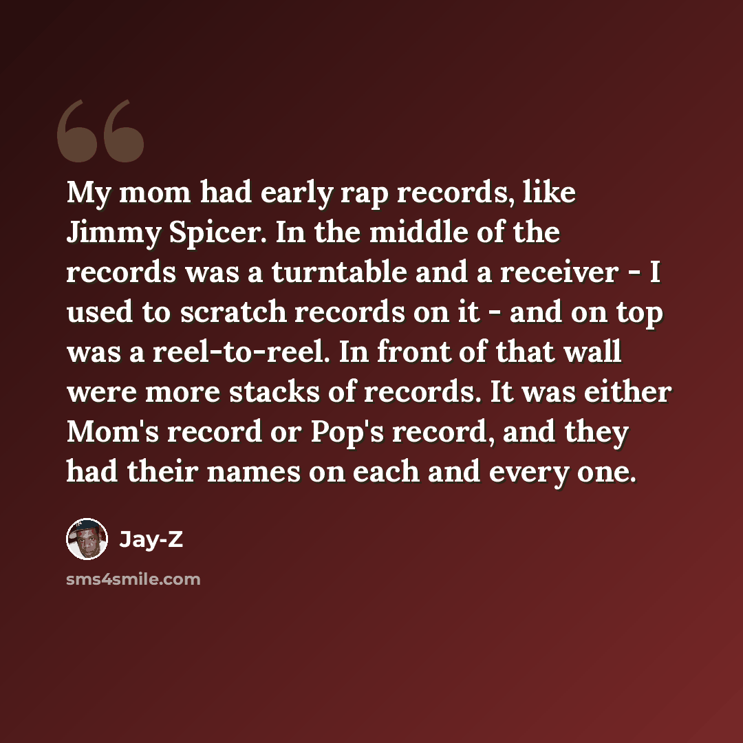 “My mom had early rap records, like Jimmy Spicer. In the middle of the records was a turntable and a receiver - I used to scratch records on it - and on top was a reel-to-reel. In front of that wall were more stacks of records. It was either Mom's record or Pop's record, and they had their names on…” quote by Jay-Z