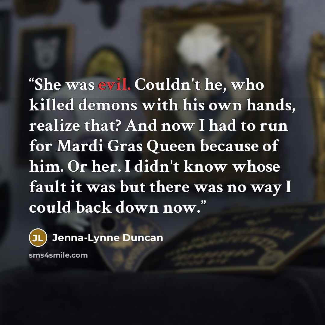 “She was evil. Couldn't he, who killed demons with his own hands, realize that? And now I had to run for Mardi Gras Queen because of him. Or her. I didn't know whose fault it was but there was no way I could back down now.” quote by Jenna-Lynne Duncan