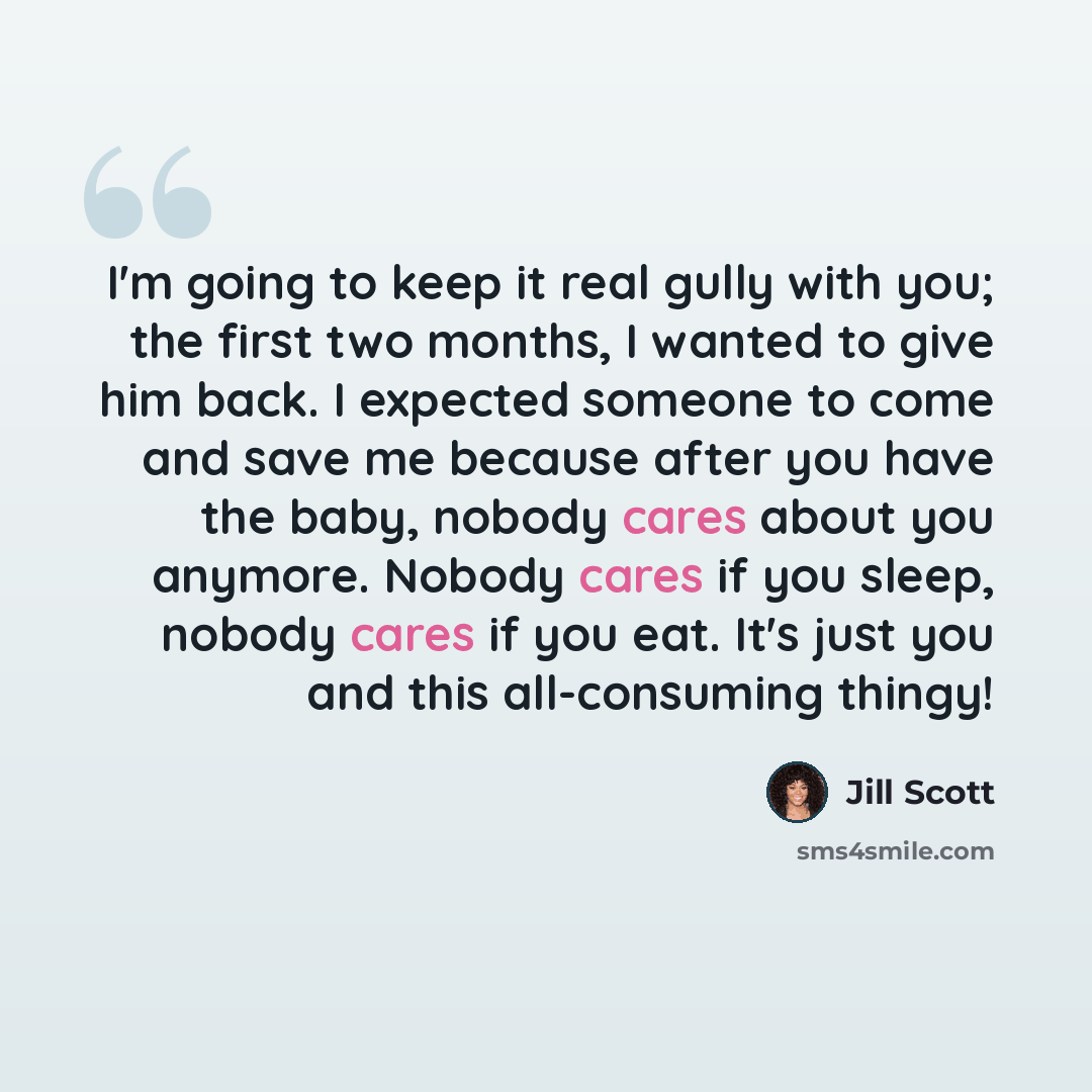“I'm going to keep it real gully with you; the first two months, I wanted to give him back. I expected someone to come and save me because after you have the baby, nobody cares about you anymore. Nobody cares if you sleep, nobody cares if you eat. It's just you and this all-consuming thingy!” quote by Jill Scott