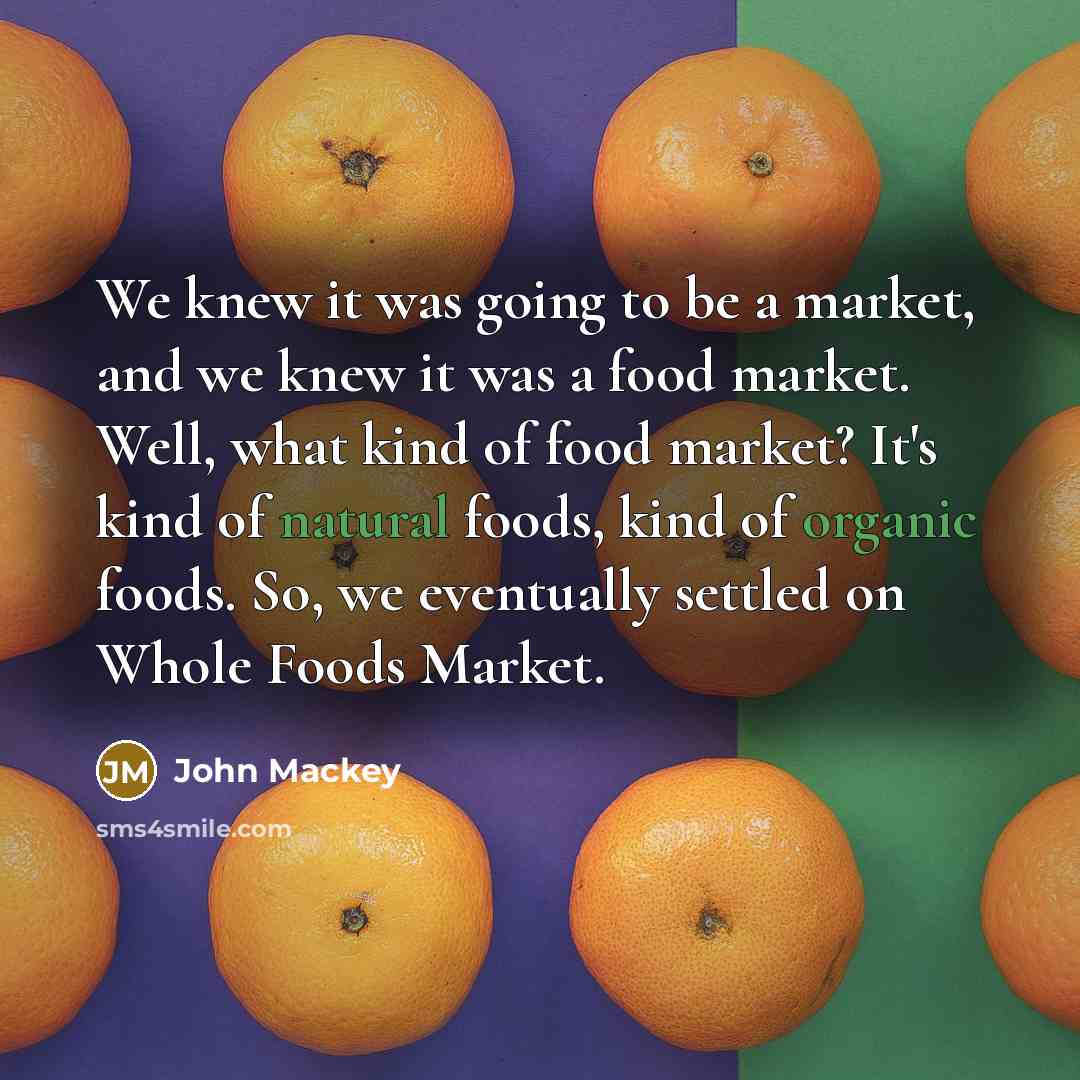 “We knew it was going to be a market, and we knew it was a food market. Well, what kind of food market? It's kind of natural foods, kind of organic foods. So, we eventually settled on Whole Foods Market.” quote by John Mackey