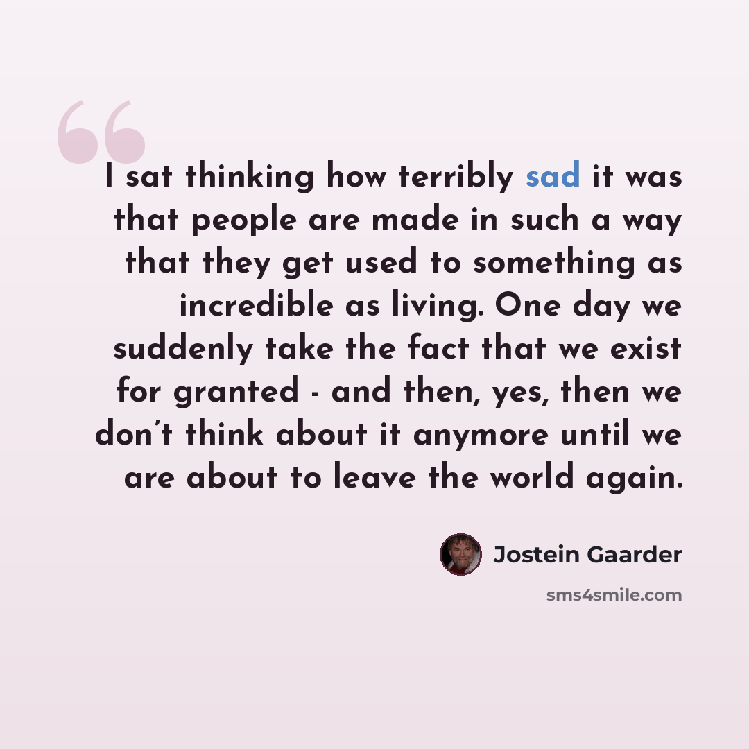 “I sat thinking how terribly sad it was that people are made in such a way that they get used to something as incredible as living. One day we suddenly take the fact that we exist for granted - and then, yes, then we don’t think about it anymore until we are about to leave the world again.” quote by Jostein Gaarder