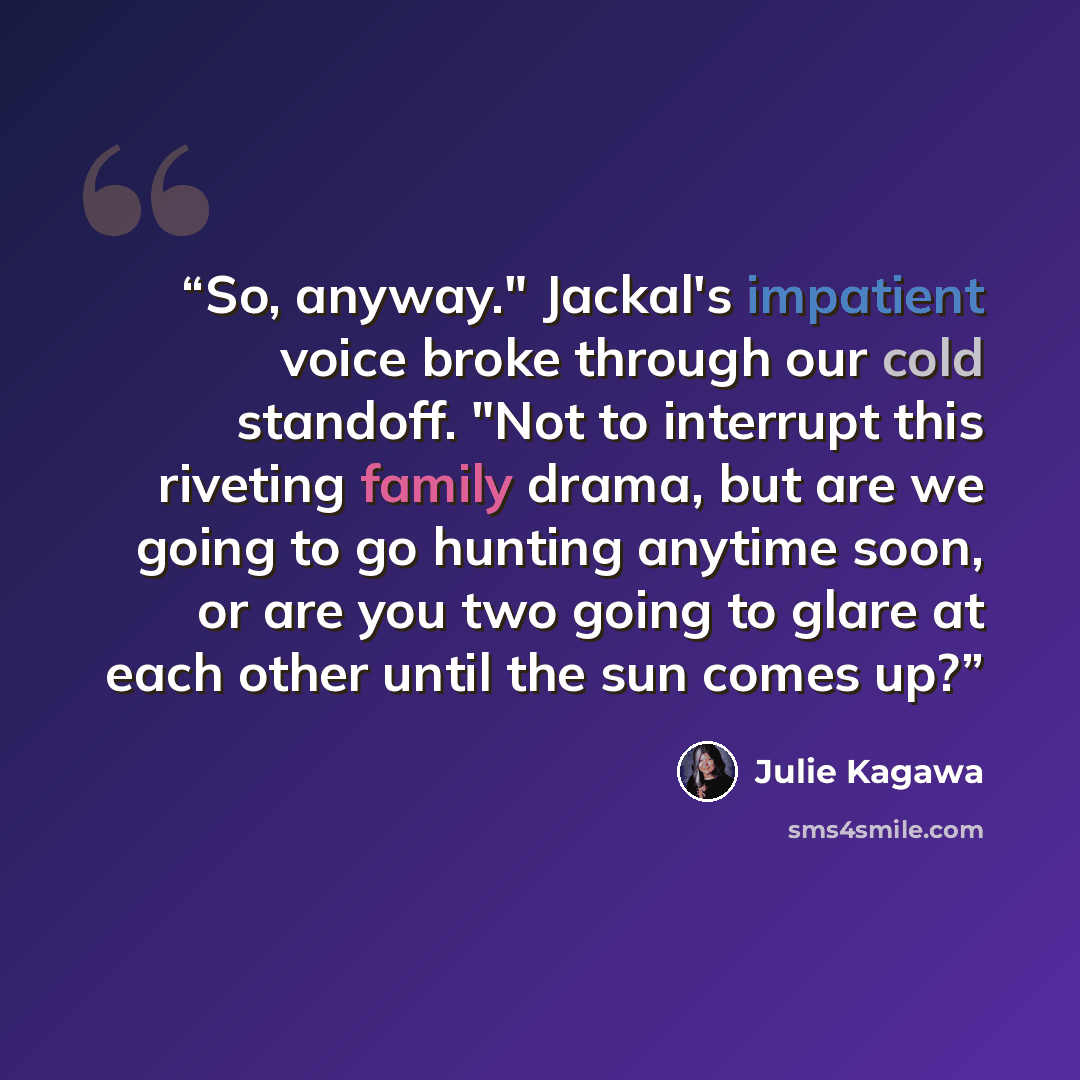 “So, anyway." Jackal's impatient voice broke through our cold standoff. "Not to interrupt this riveting family drama, but are we going to go hunting anytime soon, or are you two going to glare at each other until the sun comes up?” quote by Julie Kagawa