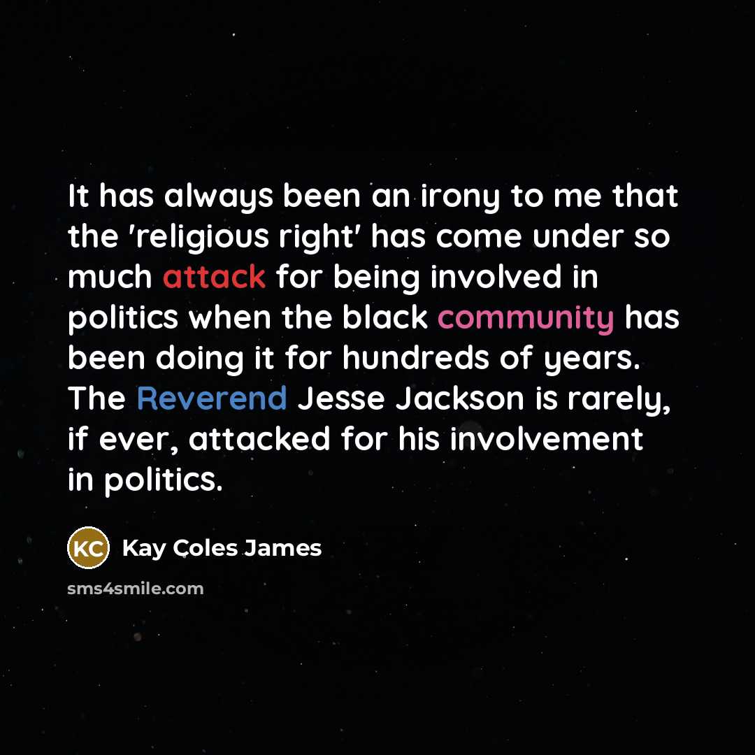 “It has always been an irony to me that the 'religious right' has come under so much attack for being involved in politics when the black community has been doing it for hundreds of years. The Reverend Jesse Jackson is rarely, if ever, attacked for his involvement in politics.” quote by Kay Coles James