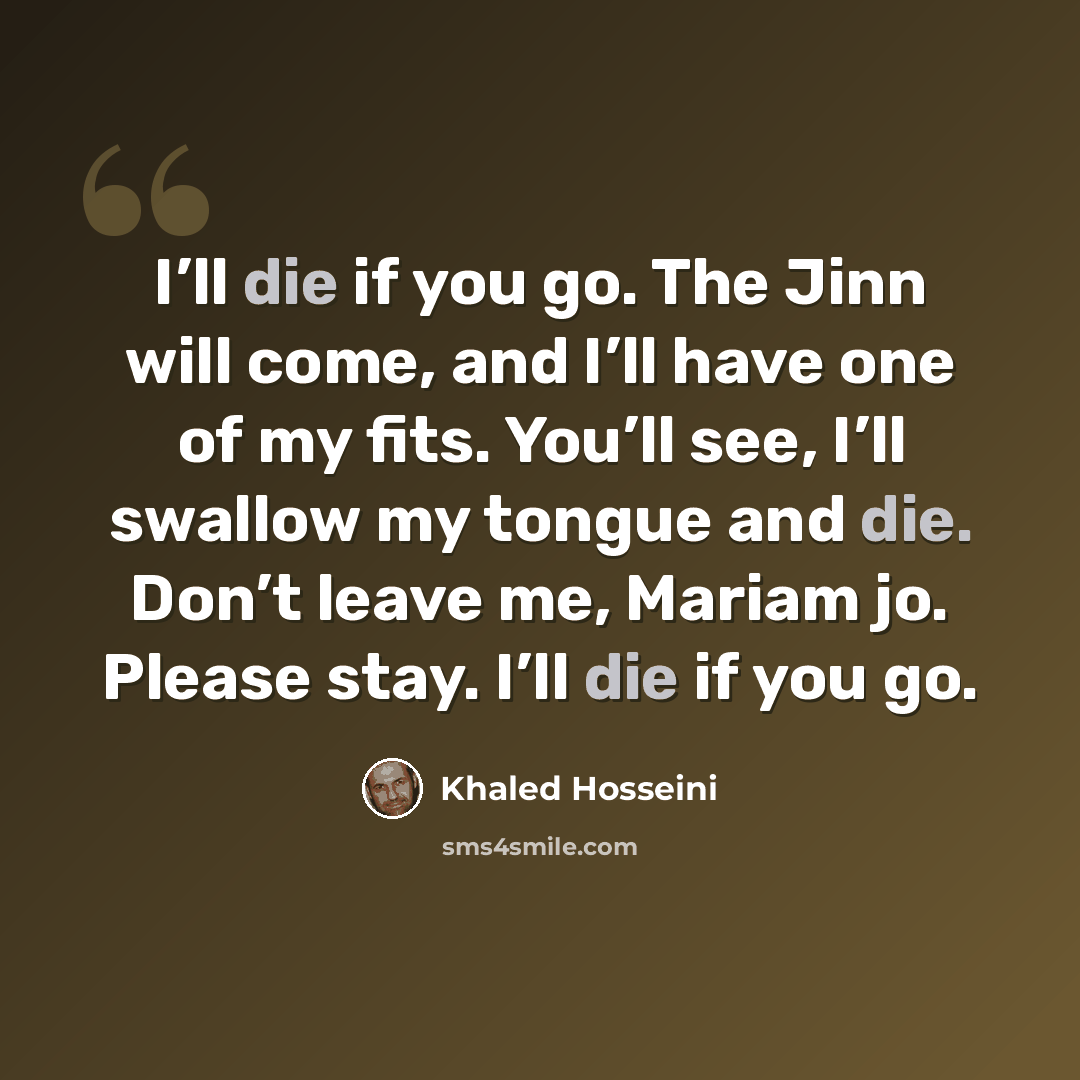 “I’ll die if you go. The Jinn will come, and I’ll have one of my fits. You’ll see, I’ll swallow my tongue and die. Don’t leave me, Mariam jo. Please stay. I’ll die if you go.” quote by Khaled Hosseini