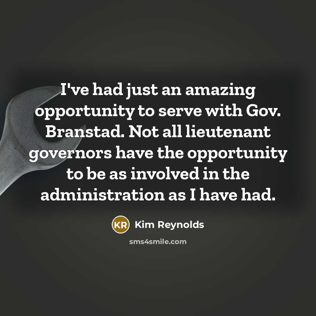 “I've had just an amazing opportunity to serve with Gov. Branstad. Not all lieutenant governors have the opportunity to be as involved in the administration as I have had.” quote by Kim Reynolds