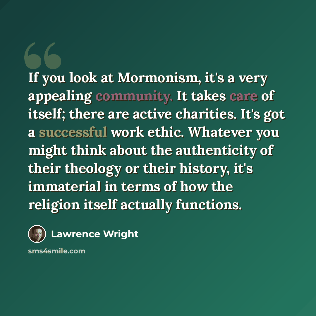“If you look at Mormonism, it's a very appealing community. It takes care of itself; there are active charities. It's got a successful work ethic. Whatever you might think about the authenticity of their theology or their history, it's immaterial in terms of how the religion itself actually…” quote by Lawrence Wright