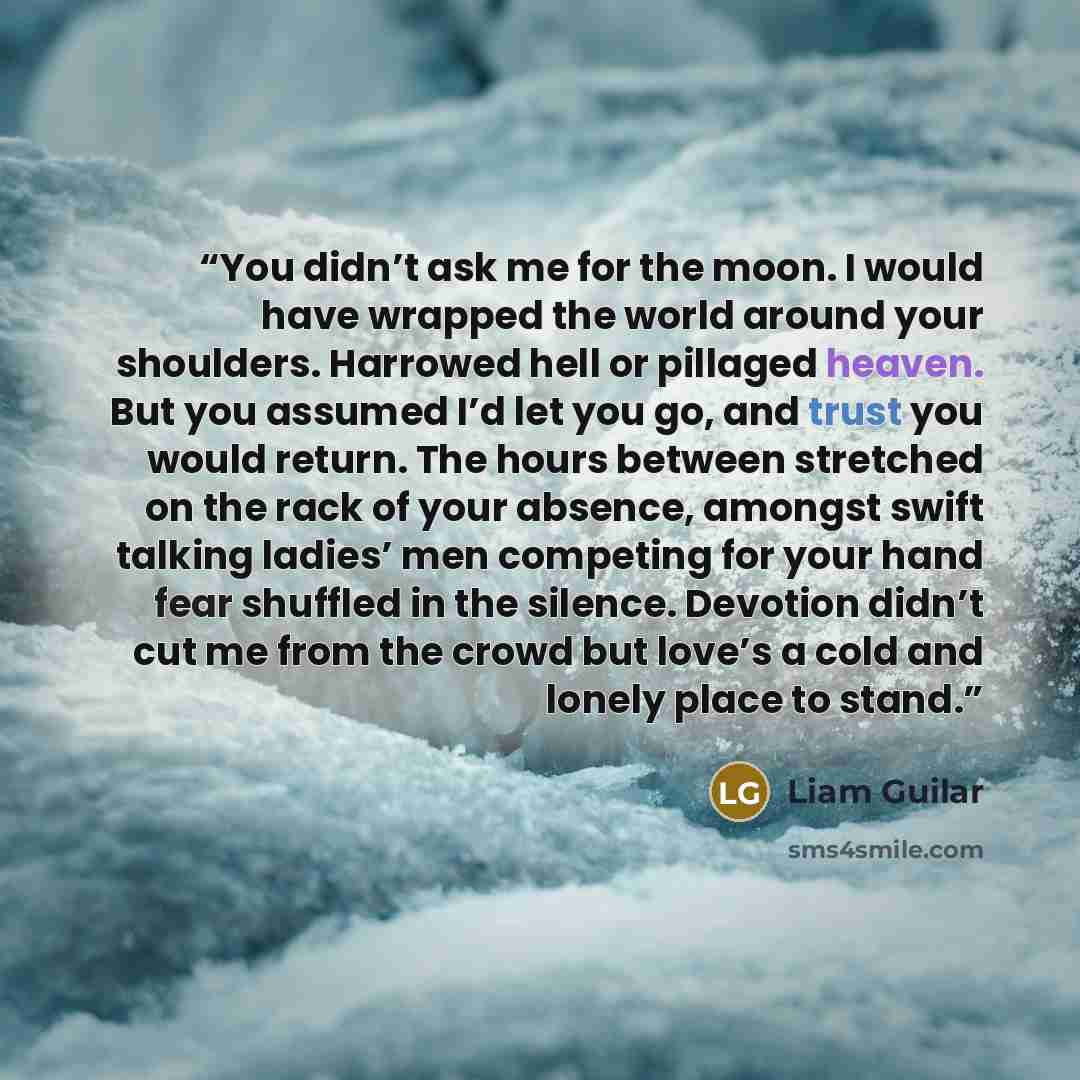“You didn’t ask me for the moon. I would have wrapped the world around your shoulders. Harrowed hell or pillaged heaven. But you assumed I’d let you go, and trust you would return. The hours between stretched on the rack of your absence, amongst swift talking ladies’ men competing for your hand…” quote by Liam Guilar