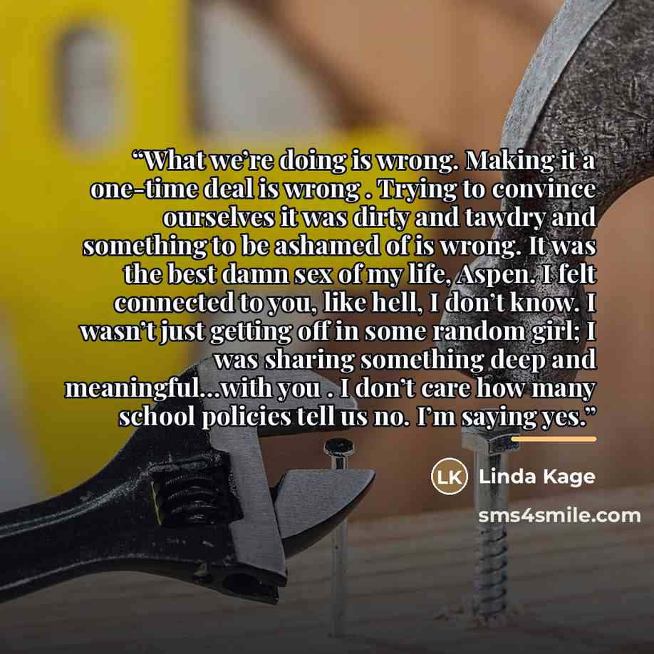“What we’re doing is wrong. Making it a one-time deal is wrong . Trying to convince ourselves it was dirty and tawdry and something to be ashamed of is wrong. It was the best damn sex of my life, Aspen. I felt connected to you, like hell, I don’t know. I wasn’t just getting off in some random girl…” quote by Linda Kage