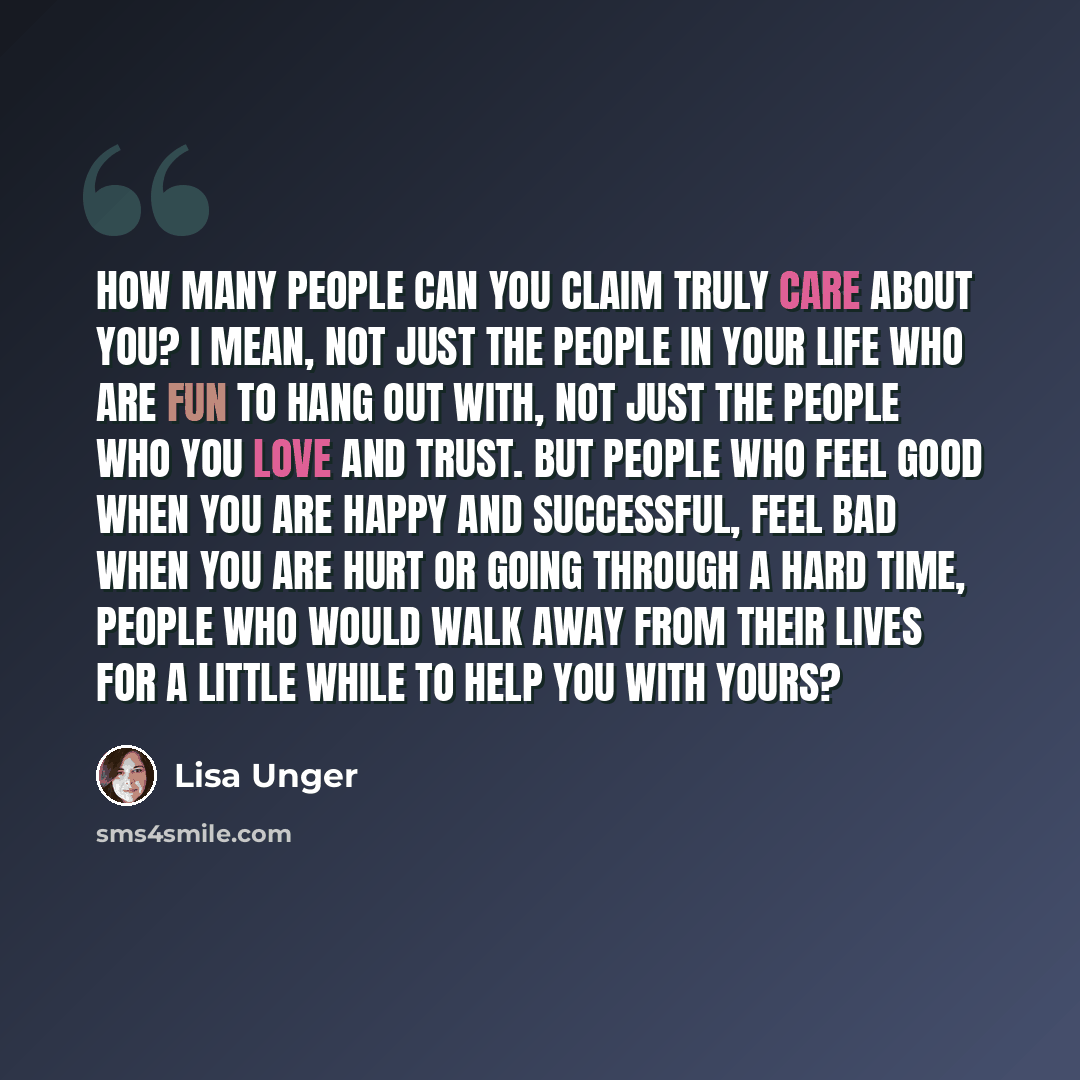 “How many people can you claim truly care about you? I mean, not just the people in your life who are fun to hang out with, not just the people who you love and trust. But people who feel good when you are happy and successful, feel bad when you are hurt or going through a hard time, people who…” quote by Lisa Unger