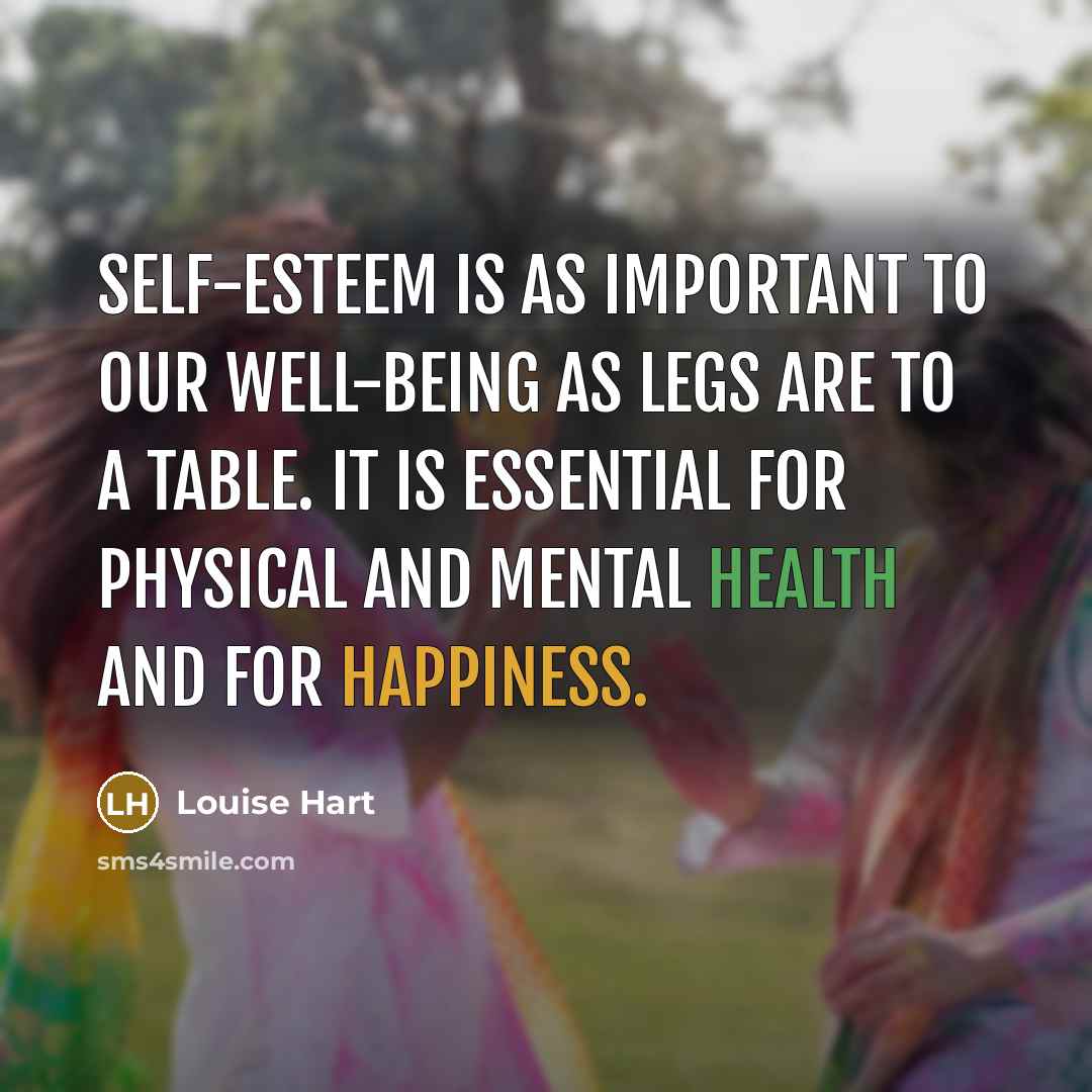 “Self-esteem is as important to our well-being as legs are to a table. It is essential for physical and mental health and for happiness.” quote by Louise Hart