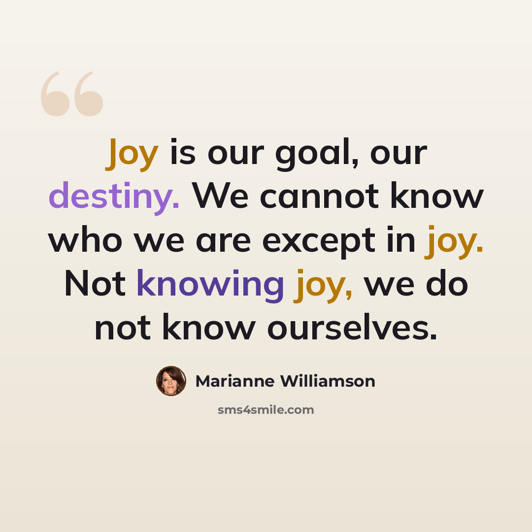 “Joy is our goal, our destiny. We cannot know who we are except in joy. Not knowing joy, we do not know ourselves.” quote by Marianne Williamson