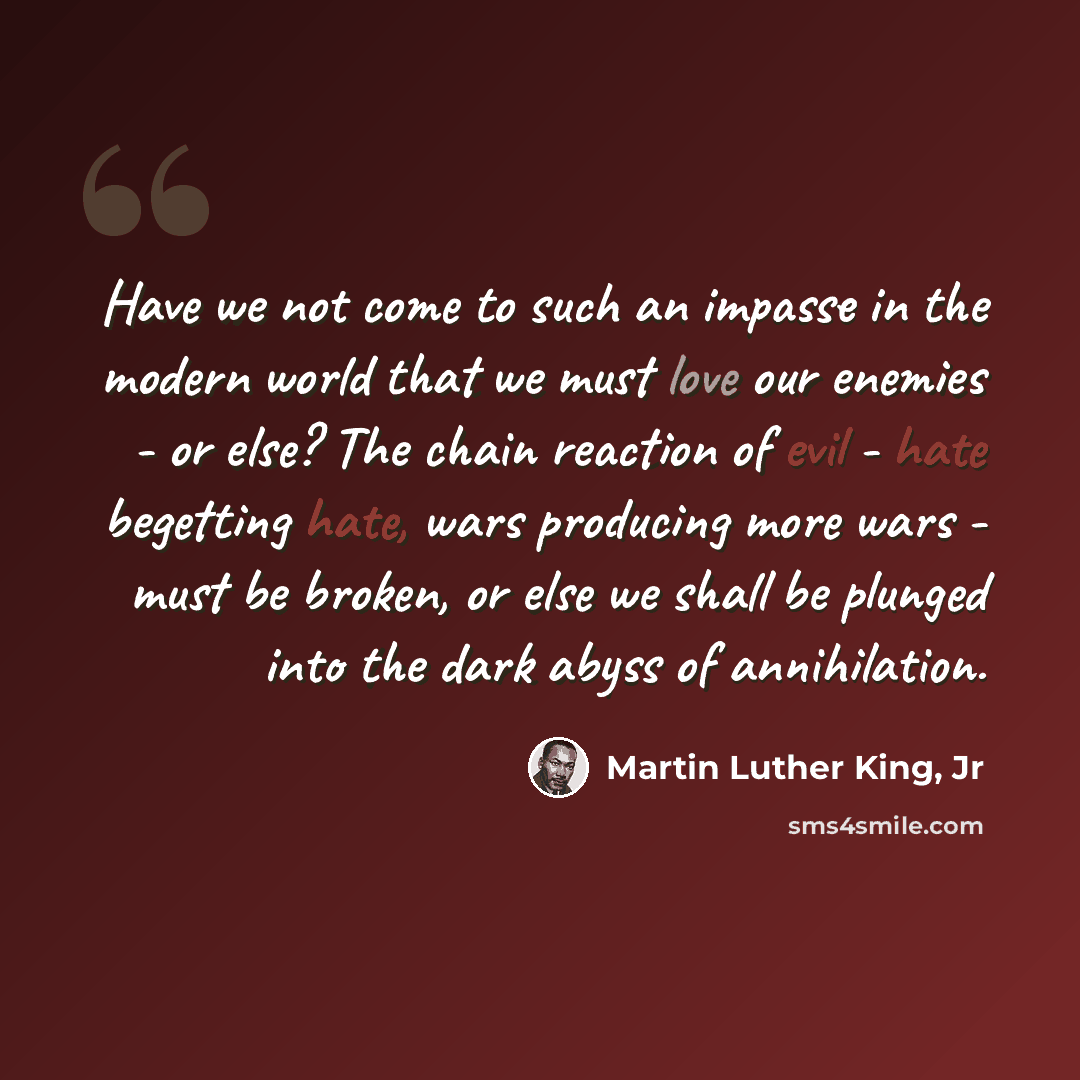 “Have we not come to such an impasse in the modern world that we must love our enemies - or else? The chain reaction of evil - hate begetting hate, wars producing more wars - must be broken, or else we shall be plunged into the dark abyss of annihilation.” quote by Martin Luther King, Jr