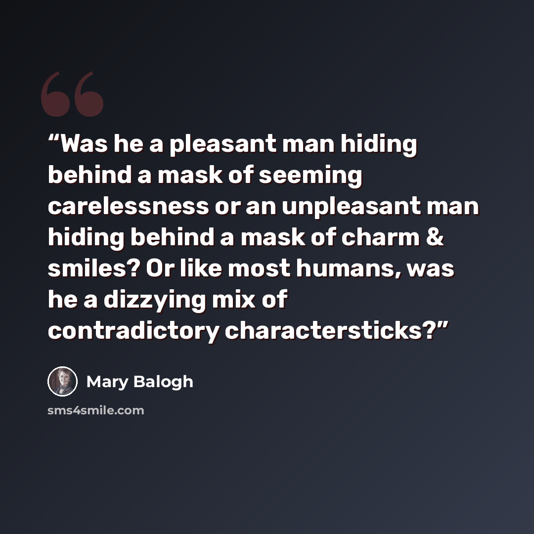 “Was he a pleasant man hiding behind a mask of seeming carelessness or an unpleasant man hiding behind a mask of charm & smiles? Or like most humans, was he a dizzying mix of contradictory charactersticks?” quote by Mary Balogh