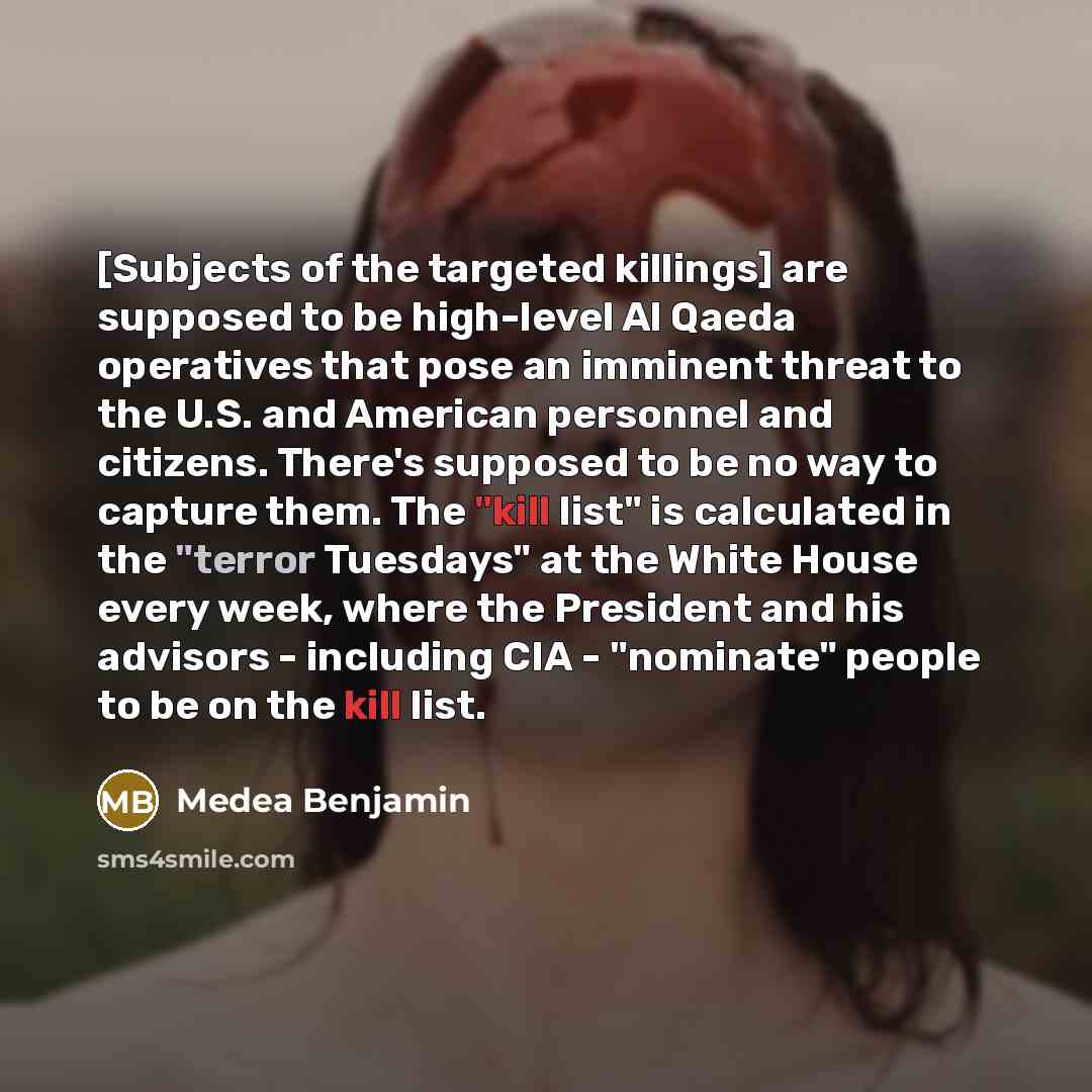 “[Subjects of the targeted killings] are supposed to be high-level Al Qaeda operatives that pose an imminent threat to the U.S. and American personnel and citizens. There's supposed to be no way to capture them. The "kill list" is calculated in the "terror Tuesdays" at the White House every week…” quote by Medea Benjamin